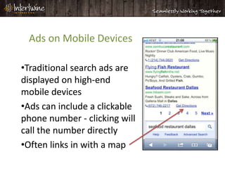 Ads on Mobile Devices

•Traditional search ads are
displayed on high-end
mobile devices
•Ads can include a clickable
phone number - clicking will
call the number directly
•Often links in with a map
 