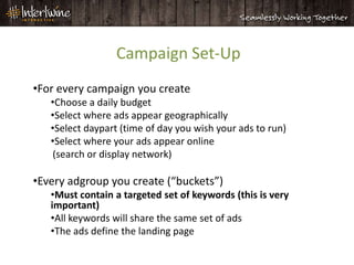 Campaign Set-Up
•For every campaign you create
   •Choose a daily budget
   •Select where ads appear geographically
   •Select daypart (time of day you wish your ads to run)
   •Select where your ads appear online
   (search or display network)

•Every adgroup you create (“buckets”)
   •Must contain a targeted set of keywords (this is very
   important)
   •All keywords will share the same set of ads
   •The ads define the landing page
 