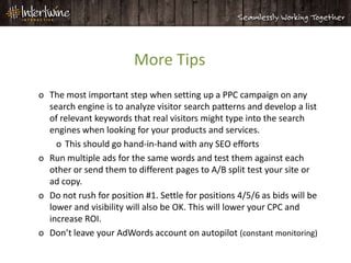 More Tips
o The most important step when setting up a PPC campaign on any
  search engine is to analyze visitor search patterns and develop a list
  of relevant keywords that real visitors might type into the search
  engines when looking for your products and services.
    o This should go hand-in-hand with any SEO efforts
o Run multiple ads for the same words and test them against each
  other or send them to different pages to A/B split test your site or
  ad copy.
o Do not rush for position #1. Settle for positions 4/5/6 as bids will be
  lower and visibility will also be OK. This will lower your CPC and
  increase ROI.
o Don’t leave your AdWords account on autopilot (constant monitoring)
 