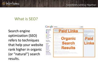 What is SEO?

Search engine
optimization (SEO)
refers to techniques
that help your website
rank higher in organic
(or “natural”) search
results.
 