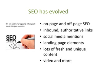 SEO has evolved
It’s not just meta tags and other geek-
speak thingies anymore.
                                          • on-page and off-page SEO
                                          • inbound, authoritative links
                                          • social media mentions
                                          • landing page elements
                                          • lots of fresh and unique
                                            content
                                          • video and more
 