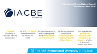 The First
university in
Thailand with the
accreditation
IACBE is U.S. based
and has members
all around the
world
Accreditation ensures
that our programs
meet international
quality standards
IACBE accreditation
supports the
acceptability and
recognized quality
of our degrees
This acceptability
greatly aids
students when
applying to go
abroad - whether
to work or to
further education
International Accreditation Council
for Business Education
The Real International University in Thailand
 