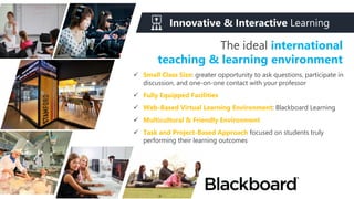 The ideal international
teaching & learning environment
Innovative & Interactive Learning
 Small Class Size: greater opportunity to ask questions, participate in
discussion, and one-on-one contact with your professor
 Fully Equipped Facilities
 Web-Based Virtual Learning Environment: Blackboard Learning
 Multicultural & Friendly Environment
 Task and Project-Based Approach focused on students truly
performing their learning outcomes
 