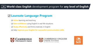 Laureate Language Program
 Active learning and teaching
 Gain confidence using English in real-life situations
 Study effectively and think creatively in English
 Help improve your English for successful communication skills
World-class English development program for any level of English
 