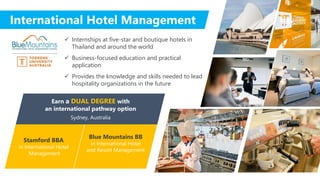 International Hotel Management
 Internships at five-star and boutique hotels in
Thailand and around the world
 Business-focused education and practical
application
 Provides the knowledge and skills needed to lead
hospitality organizations in the future
Stamford BBA
in International Hotel
Management
Blue Mountains BB
in International Hotel
and Resort Management
Earn a DUAL DEGREE with
an international pathway option
Sydney, Australia
 
