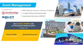 Event Management
 MICE (Meeting, Incentives, Conference, Exhibitions)
 In-depth theory and practical skills
 Guaranteed internship at IMPACT
Stamford BBA
in Event Management
Earn a DUAL DEGREE with
an international pathway option
Chicago, USA
Co-developed with
Kendall BA Business
in International Business
 
