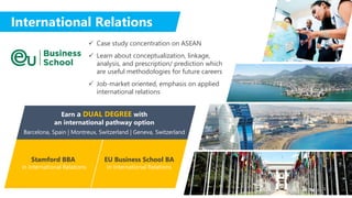 International Relations
 Case study concentration on ASEAN
 Learn about conceptualization, linkage,
analysis, and prescription/ prediction which
are useful methodologies for future careers
 Job-market oriented, emphasis on applied
international relations
Stamford BBA
in International Relations
EU Business School BA
in International Relations
Earn a DUAL DEGREE with
an international pathway option
Barcelona, Spain | Montreux, Switzerland | Geneva, Switzerland
 