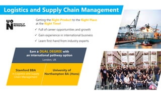 Stamford BBA
in Logistics and Supply
Chain Management
University of
Northampton BA (Hons)
Earn a DUAL DEGREE with
an international pathway option
London, UK
Logistics and Supply Chain Management
 Full of career opportunities and growth
 Gain experience in international business
 Learn first-hand from industry experts
Getting the Right Product to the Right Place
at the Right Time!
 