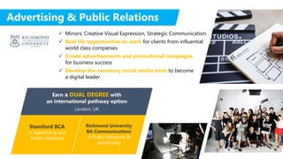 Stamford BCA
in Advertising and
Public Relations
Richmond University
BA Communications
in Public Relations &
Advertising
Earn a DUAL DEGREE with
an international pathway option
London, UK
Advertising & Public Relations
 Minors: Creative Visual Expression, Strategic Communication
 Real life opportunities to work for clients from influential
world class companies
 Create advertisements and promotional campaigns
for business success
 Develop the necessary social media tools to become
a digital leader
 