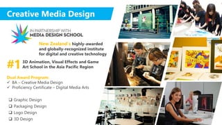 Creative Media Design
 Graphic Design
 Packaging Design
 Logo Design
 3D Design
3D Animation, Visual Effects and Game
Art School in the Asia Pacific Region#1
New Zealand’s highly-awarded
and globally-recognized institute
for digital and creative technology
Dual Award Program:
 BA – Creative Media Design
 Proficiency Certificate – Digital Media Arts
 