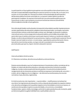 La participaciónyel buengobiernopresuponenunaculturapolíticaintercultural comúnyuna
éticade la responsabilidadcompartidaque esprecisoconstruirenel díaa día, enel aula,enla
escuela,enlauniversidad,etc.Paraque loscanalesinstitucionalizadosde participacióny
deliberaciónpúblicafuncionencomodebe ser,se requiere instalarhábitossocialesde
participaciónciudadana.Se requiere laformaciónde unaculturapolíticapúblicaque sea
transcultural,esdecir,que incorpore ynocensure lasdiversasmanerasculturalmente
diferenciadasde entenderel buengobierno.
Perosólodesde Estados multiculturalesinclusivosde ladiversidadesposible impulsarprocesos
socialessignificativosde educaciónciudadanaintercultural paratodos.LosEstados nacionales
monoculturalescolocanyestándestinadosacolocar,por ideología,laeducaciónciudadana
intercultural comountemamarginal de laeducaciónpública,prescindible,descartable.Esto
quiere decirque el cambiocultural que nuestropaísrequiere involucrauncambiode modelode
Estado,no sólola descentralizaciónlacual yatenemos,implica sumodificaciónsustancial.Peroel
Estado nacional modernonotiene -eneste campo- capacidadde autotransformación.Estoes
tarea de losmovimientossociales,esel granretode la sociedadcivil enlassociedades
pluriculturalesyporqué no,el gran reto de la educaciónnacional.
CAPÍTULOIII
InterculturalidadenAméricaLatina
III.1 Nocionesnormativas,derechoconsuetudinarioyculturasdiversas
Estamosacostumbradosa que las fundamentacionesolineamientosjurídico-normativosde los
Estados,en materiade derechoseducativo-culturalesyde derechoscivilesde lospueblos
indígenas,tiendanavolverseparte del derechopositivo.Unsectorde las tendenciasde la
reorganizaciónde lasrelacionessocialesenconflictose expresaenlastentativasde unoyotro —
esdecir,de los indígenasylosno indígenas— de reformarlasconstitucionesylosrecursos
normativos:leyes,decretos,reglamentos.
En AméricaLatinalas más importantes —oquizávisibles—modificacionesnormativashan
ocurridoenlas legislacionesde educaciónycultura,dejandodesarticuladoslosespaciosrelativos
a los derechosestratégicosde lospueblosrespectoala territorialidadoa latierray el acceso, en
condicionesde equidadyrespetoasuspeculiaridades,alosserviciosy necesidades
fundamentales:capital,crédito,tecnología,control de lacadenaproductivayde circulación,poder
jurisdiccional,gobiernoygobernabilidadlocal,espiritualidad,salud,etc.
 