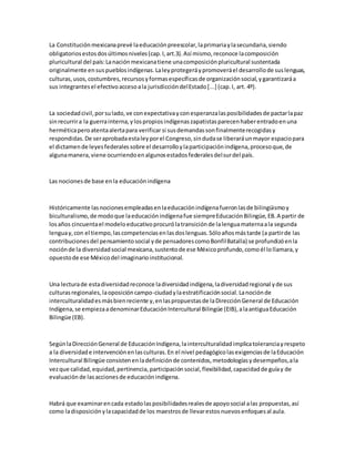 La Constituciónmexicanaprevé laeducaciónpreescolar,laprimariaylasecundaria,siendo
obligatoriosestosdosúltimosniveles(cap.I,art.3).Así mismo,reconoce lacomposición
pluricultural del país:Lanaciónmexicanatiene unacomposiciónpluricultural sustentada
originalmente ensuspueblosindígenas.Laleyprotegeráypromoveráel desarrollode suslenguas,
culturas,usos,costumbres,recursosyformasespecíficasde organizaciónsocial,ygarantizaráa
sus integrantesel efectivoaccesoala jurisdiccióndelEstado[...] (cap.I, art. 4º).
La sociedadcivil,porsulado,ve conexpectativayconesperanzalasposibilidadesde pactarlapaz
sinrecurrira la guerrainterna,ylospropiosindígenaszapatistasparecenhaberentradoenuna
herméticaperoatentaalertapara verificar si susdemandassonfinalmenterecogidasy
respondidas.De seraprobadaestaleyporel Congreso,sindudase liberaráunmayor espaciopara
el dictamende leyesfederalessobre el desarrolloylaparticipaciónindígena,procesoque,de
algunamanera,viene ocurriendoenalgunosestadosfederalesdelsurdel país.
Las nocionesde base enla educaciónindígena
Históricamente lasnocionesempleadasenlaeducaciónindígenafueronlasde bilingüismoy
biculturalismo,de modoque laeducaciónindígenafue siempreEducaciónBilingüe,EB.A partir de
losaños cincuentael modeloeducativoprocurólatransiciónde lalenguamaternaala segunda
lenguay,con el tiempo,lascompetenciasenlasdoslenguas.Sóloañosmástarde (a partirde las
contribucionesdel pensamientosocial yde pensadorescomoBonfilBatalla) se profundizóenla
nociónde la diversidadsocial mexicana,sustentode ese Méxicoprofundo,comoél lollamara,y
opuestode ese Méxicodel imaginarioinstitucional.
Una lecturade estadiversidadreconoce ladiversidadindígena,ladiversidadregional yde sus
culturasregionales,laoposicióncampo-ciudadylaestratificaciónsocial.Lanociónde
interculturalidadesmásbienreciente y,enlaspropuestasde laDirecciónGeneral de Educación
Indígena,se empiezaadenominarEducaciónIntercultural Bilingüe (EIB),alaantiguaEducación
Bilingüe (EB).
SegúnlaDirecciónGeneral de EducaciónIndígena,lainterculturalidadimplicatoleranciayrespeto
a la diversidade intervenciónenlasculturas.En el nivel pedagógicolasexigenciasde laEducación
Intercultural Bilingüe consistenenladefiniciónde contenidos,metodologíasydesempeños,ala
vezque calidad,equidad,pertinencia,participaciónsocial,flexibilidad,capacidadde guíay de
evaluación de lasaccionesde educaciónindígena.
Habrá que examinarencada estadolasposibilidadesrealesde apoyosocial alas propuestas,así
como ladisposiciónylacapacidadde los maestrosde llevarestosnuevosenfoquesal aula.
 