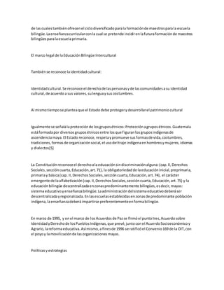 de las cualestambiénofrecenel ciclodiversificadoparalaformaciónde maestrosparala escuela
bilingüe.Laenseñanzacurricularconla cual se pretende incidirenlafuturaformaciónde maestros
bilingüesparalaescuelaprimaria.
El marco legal de laEducaciónBilingüe Intercultural
Tambiénse reconoce laidentidadcultural:
Identidadcultural.Se reconoce el derechode laspersonasyde lascomunidadesasu identidad
cultural,de acuerdoa sus valores,sulenguaysuscostumbres.
Al mismotiempose planteaque el Estadodebe protegerydesarrollarel patrimoniocultural
Igualmente se señalalaprotecciónde losgruposétnicos:Protecciónagruposétnicos.Guatemala
estáformadapor diversosgruposétnicosentre losque figuranlosgruposindígenasde
ascendenciamaya.El Estado reconoce,respetaypromueve susformasde vida,costumbres,
tradiciones,formasde organizaciónsocial,el usodel traje indígenaenhombresymujeres,idiomas
y dialectos[5]
La Constituciónreconoceel derechoalaeducaciónsindiscriminaciónalguna:(cap.II,Derechos
Sociales,seccióncuarta,Educación,art.71), la obligatoriedadde laeducacióninicial,preprimaria,
primariay básica(cap. II,DerechosSociales,seccióncuarta,Educación,art.74), el carácter
emergente de laalfabetización(cap.II,DerechosSociales,seccióncuarta,Educación,art.75) y la
educaciónbilingüe descentralizadaenzonaspredominantemente bilingües,esdecir,mayas:
sistemaeducativoyenseñanzabilingüe.Laadministracióndelsistemaeducativodeberáser
descentralizadayregionalizada.Enlasescuelasestablecidasenzonasde predominante población
indígena,laenseñanzadeberáimpartirse preferentementeenformabilingüe.
En marzo de 1995, y enel marco de losAcuerdosde Pazse firmóel puntotres,Acuerdosobre
IdentidadyDerechode losPueblosIndígenas,que prevé,juntoconel AcuerdoSocioeconómicoy
Agrario,lareformaeducativa.Asímismo,a finesde 1996 se ratificóel Convenio169 de la OIT,con
el poyoy la movilizaciónde lasorganizacionesmayas.
Políticasy estrategias
 