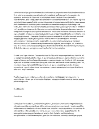 Entre lasestrategiasgubernamentalesestálamodernizaciónyladescentralizaciónadministrativa.
En el anteriorprocesode regionalizaciónlaleyestableciólasRegiones.Enel marcode este
procesoel Ministeriode Educaciónhaprivilegiadoladescentralizaciónatravésde los
Departamentos.Este enfoque de ladescentralizaciónentraencontradicciónconel de lasregiones
sociolingüísticas,cuyadefinicióncomounidadesoperativasesunaaspiraciónde losmayas,y cuya
posiciónestambiénplanteadaporlaDIGEBI en suslineamientosde políticayestrategia.De
hecho,bajoel DirectorDepartamental de Educaciónestáel delegadodepartamental de DIGEBI.En
1995, enel PrimerCongresode EducaciónIntercultural Bilingüe,AméricaIndígenayrespectoa
este punto,el Congresoconcluyóque seríantreslascondicionesnecesariasparallevaradelante la
regionalización:a) laautonomíade la educaciónmaya,b) la participaciónde losbeneficiariosenla
toma de decisionesy,c) la asignacióndel presupuestonecesario30.Nose ha avanzadomuchoal
respecto;porello,alosmayas lesgustaría verque al menosse establecieranrelaciones
administrativasytécnicasentre losresponsablesdepartamentalesparalograr,al menosen
materiacurricular,unacoherenciade planteamientos,objetivos,metodologías,etc.,cuandose
trata de lamismacomunidadsociolingüísticadistribuidaendistintosdepartamentosymunicipios
de distintasregiones.Las nocionesque impulsanlareformaeducativa.
En 1994 tuvo lugarel PrimerCongresoNacional de EducaciónMaya,organizadoporel CNEM. Allí
se recogióla expectativade losmayasde que ensu educaciónestuvierapresenteel pensamiento
maya,su historia, sufilosofíade vida,susvalores,sucosmovisión,etc.Enjuliode 1995, enapoyo
al procesode Reformaeducativa,tuvolugarel SeminarioNacional de Educaciónmayaparala Paz,
eventoenel cual el propioCNEMimpulsólaideade que laeducaciónpara todosdebíaser
intercultural,yque laeducaciónde losmayaspara garantizaresa mismainterculturalidaddebía
reforzarla propiaidentidad.
Para losmayas es,sinembargo,muchomás importante el diálogoparalarestauraciónyla
reconciliación,yde ahí que la interculturalidadparatodosconstituyalaformade apostar poresa
posibilidadpolítica.
III.3.3 Ecuador
El contexto
Comoya se vio,Ecuadores,juntocon Perúy Bolivia,el paíscon una mayoría indígenade raíces
culturalesasumidascomoandinas.Allílosquichuasconstituyenunamayoríay losotrospueblos
indígenasson,desde el puntode vistapoblacional,minoríase inclusoendémicos.Losquichuasde
culturaandinaestánubicadosenla Sierra,aunque enlaAmazoníasus gruposhablantesde
quichuatienensusbasesenlaculturade la selva.Enla Costa lospueblosindígenas
desaparecieronenlacoloniatemprana,ylosque hansubsistidohastahoyconstituyengrupos
 