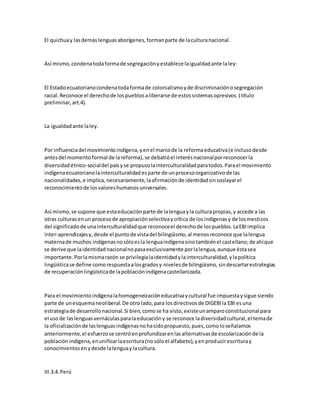El quichuay lasdemáslenguasaborígenes,formanparte de laculturanacional.
Así mismo,condenatodaformade segregaciónyestablece laigualdadante laley:
El Estadoecuatorianocondenatodaformade colonialismoyde discriminaciónosegregación
racial.Reconoce el derechode lospueblosaliberarse de estossistemasopresivos.(título
preliminar,art.4).
La igualdadante laley.
Por influenciadel movimientoindígena,yenel marcode la reformaeducativa(e inclusodesde
antesdel momentoformal de lareforma),se debatióel interésnacionalporreconocerla
diversidadétnico-socialdel paísyse propusolainterculturalidadparatodos.Parael movimiento
indígenaecuatorianolainterculturalidadesparte de unprocesoorganizativode las
nacionalidades,e implica,necesariamente,laafirmaciónde identidadsinsoslayarel
reconocimientode losvaloreshumanosuniversales.
Así mismo,se supone que estaeducaciónparte de lalenguayla culturapropias,y accede a las
otras culturasenun procesode apropiaciónselectivaycrítica de losindígenasy de losmestizos
del significadode unainterculturalidadque reconoceel derechode lospueblos.LaEBIimplica
inter-aprendizajesy,desde el puntode vistadel bilingüismo,al menosreconoce que lalengua
maternade muchos indígenasnosóloesla lenguaindígenasinotambiénel castellano;de ahíque
se derive que laidentidadnacionalnopasaexclusivamente porlalengua,aunque éstasea
importante.Porlamismarazón se privilegialaidentidadylainterculturalidad,ylapolítica
lingüísticase define comorespuestaalosgradosy nivelesde bilingüismo,sindescartarestrategias
de recuperaciónlingüísticade lapoblaciónindígenacastellanizada.
Para el movimientoindígenalahomogeneizacióneducativaycultural fue impuestaysigue siendo
parte de unesquemaneoliberal.De otro lado,para losdirectivosde DIGEBIla EBI esuna
estrategiade desarrollonacional.Si bien,comose ha visto,existeunamparoconstitucional para
el usode laslenguasvernáculasparalaeducacióny se reconoce ladiversidadcultural,el temade
la oficializaciónde laslenguasindígenasnohasidopropuesto,pues,comoloseñalamos
anteriormente,el esfuerzose centróenprofundizarenlasalternativasde escolarizaciónde la
poblaciónindígena,enunificarlaescritura(nosóloel alfabeto),yenproducirescrituray
conocimientosenydesde lalenguaylacultura.
III.3.4.Perú
 