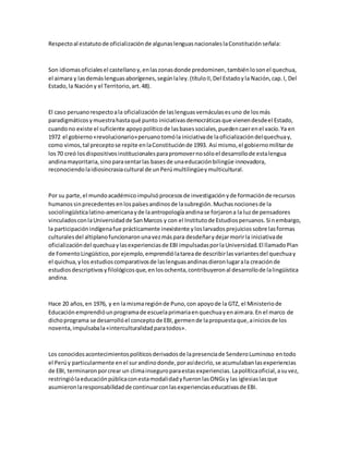 Respectoal estatutode oficializaciónde algunaslenguasnacionaleslaConstituciónseñala:
Son idiomasoficialesel castellanoy,enlaszonasdonde predominen,tambiénlosonel quechua,
el aimara y lasdemáslenguasaborígenes,segúnlaley.(títuloII,Del Estadoyla Nación,cap.I, Del
Estado,la Nacióny el Territorio,art.48).
El caso peruanorespectoala oficializaciónde laslenguasvernáculasesuno de losmás
paradigmáticosymuestrahastaqué punto iniciativasdemocráticasque vienendesdeel Estado,
cuandono existe el suficiente apoyopolíticode lasbasessociales,puedencaerenel vacío.Ya en
1972 el gobierno«revolucionario»peruanotomóla iniciativade laoficializacióndelquechuay,
como vimos,tal preceptose repite enlaConstituciónde 1993. Así mismo,el gobiernomilitarde
los70 creó losdispositivosinstitucionalesparapromovernosóloel desarrollode estalengua
andinamayoritaria,sinoparasentarlas basesde unaeducaciónbilingüe innovadora,
reconociendolaidiosincrasiacultural de unPerúmultilingüeymulticultural.
Por su parte,el mundoacadémicoimpulsóprocesosde investigaciónyde formaciónde recursos
humanossinprecedentesenlospaísesandinosde lasubregión.Muchasnocionesde la
sociolingüísticalatino-americanayde laantropologíaandinase forjarona la luzde pensadores
vinculadosconlaUniversidadde SanMarcos y con el Institutode Estudiosperuanos.Sinembargo,
la participaciónindígenafue prácticamente inexistente yloslarvadosprejuiciossobre lasformas
culturalesdel altiplanofuncionaronunavezmáspara desdeñarydejarmorirla iniciativade
oficializacióndel quechuaylasexperienciasde EBI impulsadasporlaUniversidad.El llamadoPlan
de FomentoLingüístico,porejemplo,emprendiólatareade describirlasvariantesdel quechuay
el quichua,ylos estudioscomparativosde laslenguasandinasdieronlugarala creaciónde
estudiosdescriptivosyfilológicosque,enlosochenta,contribuyeronal desarrollode lalingüística
andina.
Hace 20 años,en 1976, y en lamismaregiónde Puno,con apoyode la GTZ, el Ministeriode
Educaciónemprendióunprogramade escuelaprimariaenquechuayenaimara.En el marco de
dichoprograma se desarrollóel conceptode EBI,germende lapropuestaque,ainiciosde los
noventa,impulsabala«interculturalidadparatodos».
Los conocidosacontecimientospolíticosderivadosde lapresenciade SenderoLuminoso entodo
el Perúy particularmente enel surandinodonde,porasídecirlo,se acumulabanlasexperiencias
de EBI, terminaronporcrear un climainseguroparaestasexperiencias.Lapolíticaoficial,asuvez,
restringiólaeducaciónpúblicaconestamodalidadyfueronlasONGsy las iglesiaslasque
asumieronlaresponsabilidadde continuarconlasexperienciaseducativasde EBI.
 