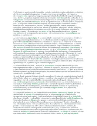 Por lo tanto, el acontecer de la humanidad en todossus ámbitos; cultura, identidad, realidades
efectivas, conceptuales, imaginarias, virtuales, entre otras, se manifiesta entrelazado en
diversosproyectos espacialesy temporalesque permiten la flexibilidadde las potencialidades
socio afectivas, cognitivaslingüísticasfísicas y motoras del individuo en todas las facetasde su
vida personal o colectivalascuales se van configurando en historias propias y ajenas, cercanas
o distantes, en constante interaccióndonde de algún modo todo es posible desde lo perceptible
hasta lo imaginario en un mundo heterogéneo, diverso, múltiple y, fundamentalmente
contradictorio, indeterminado, azaroso e incierto, problemático, dudoso, enigmático y
misterioso, inconcluso e inconcluyente, además de simbólico, metafórico, poético o artístico.
Considerando que todo esto son dimensiones reales de la condiciónhumana, entonces, lo
humano es ahora y desde siempre, un proyecto inacabado que tiende siempre a buscar
una luz dentro de un largo camino que avanza y retrocede de acuerdo a los paradigmas que
justifican su razón de ser.
Acceder, entonces, al paradigma de la complejidades inmiscuirse conlos avancescientíficosy
tecnológicos que engloban al mundo en su totalidad, donde la complejidad desde una
perspectiva semánticahace referenciaa fenómenosu objetosque se componen de elementos
diversos, loscuales establecenrelacionesrecíprocasentre sí y configuranun todo. Es en esta
apreciaciónde lo complejo que se busca profundizar en los rasgos constitutivosdelmundo
real producto del desarrollo que en las últimas décadas ha experimentado la cienciafísica y la
concepcióndel conocimiento científico surgido a raíz de la modernidad la cual le confiere a
la ciencia, la misión de disipar la aparente complejidad de los fenómenos, a fin de develar el
orden simple al que se supone obedecenlos fenómenosque se suceden. Ahorabien, la ciencia
contemporánease encuentra en proceso de transiciónentre los ideales de conocimientos
propiosde la racionalidad clásicasurgida a la luz de la modernidad, y una emergente
racionalidad que desde diversas teorías científicasviene desplazando la simplificacióndesde la
cual las disciplinas científicascreyerondesentrañar losenigmas del mundo. Hoy esta propuesta
epistemológicaes expresadabajo el término complejidad.
En este sentido Morín (2001), dice que "el pensamiento complejo está animado por una
tensión permanente entre la aspiracióna un saber no parcelado, no dividido, no reduccionista,
y el reconocimiento de lo inacabado e incompleto de todo conocimiento". Es decir, el problema
del sujeto no es un problema de subjetividad, sino que es la interrogaciónfundamental sobre sí
mismo, sobre la realidad y la verdad.
Es aquí, donde la educacióninterculturalexpresada, en términos de conocimiento y en la vía de
obtencióndel saber, no es un aspecto más a considerar, sino un elemento fundamental del cual
depende el valor y la confiabilidaddel conocimiento, entendiendo que la cultura es
una construcciónpermanente, es memoria y dimensión inherente a la persona humana en su
sociedad; es particular y dinámica, comunitaria y universal, espiritual y material. Es también la
visióny el orden del mundo y la vida, concebidaa travésde la sucesión de experienciasy
descubrimientos, y de asociacionesque orientan el comportamiento de la persona en
su familia y la sociedad.
En tal sentido, la cultura es una fuente dinámica de cambio, creatividad y libertadque abre
posibilidades de innovacióny empoderamiento, al mismo tiempo que conocimiento y
reconocimiento de la diversidad. De allí, que la interculturalidad se origina de la filosofíadel
pluralismo cultural, y vamás allá del enfoque socioculturaly político del multiculturalismo. La
interculturalidades un diálogo entre iguales, en un contexto multilingüe, multiétnico y
pluricultural. Al respecto CarlosGiménez Romero nos sintetiza que, "la interculturalidad es
una relaciónde armonía entre las culturas; dicho de otraforma, una relación de intercambio
positivo y convivenciasocialentre actoresculturalmente diferenciados", por tanto, la
interculturalidades un camino para la construcciónde la paz y la convivenciaarmónica,
mutuamente enriquecedoraentre los pueblos y comunidades: fortalece la unidad nacional por
medio de la conductafraternalentre sí de todoslos habitantes. Los valores de todas las culturas
que conformanla nación multiculturalconsolidan el bien común, la justicia y la equidad.
 