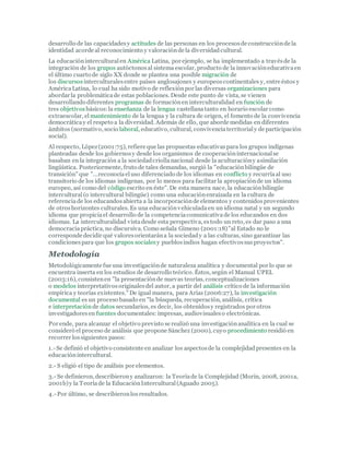 desarrollo de las capacidadesy actitudes de las personas en los procesosde construcciónde la
identidad acorde al reconocimiento y valoraciónde la diversidadcultural.
La educacióninterculturalen América Latina, por ejemplo, se ha implementado a travésde la
integración de los grupos autóctonosal sistema escolar, producto de la innovacióneducativaen
el último cuarto de siglo XX donde se plantea una posible migración de
los discursosinterculturalesentre países anglosajones y europeoscontinentales y, entre éstos y
AméricaLatina, lo cual ha sido motivo de reflexiónpor las diversas organizaciones para
abordar la problemáticade estas poblaciones. Desde este punto de vista, se vienen
desarrollando diferentes programas de formaciónen interculturalidad en función de
tres objetivos básicos:la enseñanza de la lengua castellanatanto en horario escolar como
extraescolar, el mantenimiento de la lengua y la cultura de origen, el fomento de la convivencia
democráticay el respeto a la diversidad. Además de ello, que aborde medidas en diferentes
ámbitos (normativo, socio laboral, educativo, cultural, convivenciaterritorialy de participación
social).
Al respecto, López(2001:75), refiere que las propuestas educativaspara los grupos indígenas
planteadas desde los gobiernosy desde los organismos de cooperacióninternacionalse
basaban en la integración a la sociedadcriollanacional desde la aculturacióny asimilación
lingüística. Posteriormente, fruto de tales demandas, surgió la "educaciónbilingüe de
transición" que "...reconocíaeluso diferenciado de los idiomas en conflicto y recurríaal uso
transitorio de los idiomas indígenas, por lo menos para facilitar la apropiaciónde un idioma
europeo, así como del código escrito en éste". De esta manera nace, la educaciónbilingüe
intercultural(o intercultural bilingüe) como una educaciónenraizada en la cultura de
referenciade los educandosabierta a la incorporaciónde elementos y contenidosprovenientes
de otroshorizontes culturales. Es una educaciónvehiculadaen un idioma natal y un segundo
idioma que propiciael desarrollo de la competenciacomunicativade los educandos en dos
idiomas. La interculturalidad vistadesde esta perspectiva, estodo un reto, es dar paso a una
democraciapráctica, no discursiva. Como señala Gimeno (2001:18)"al Estado no le
corresponde decidir qué valoresorientarána la sociedady a las culturas, sino garantizar las
condicionespara que los grupos sociales y pueblosindios hagan efectivossusproyectos".
Metodología
Metodológicamente fue una investigaciónde naturaleza analítica y documental por lo que se
encuentra inserta en los estudios de desarrollo teórico. Éstos, según el Manual UPEL
(2003:16), consistenen "la presentaciónde nuevas teorías, conceptualizaciones
o modelos interpretativosoriginalesdel autor, a partir del análisis crítico de la información
empírica y teorías existentes." De igual manera, para Arias (2006:27), la investigación
documental es un proceso basado en "la búsqueda, recuperación, análisis, crítica
e interpretaciónde datos secundarios, es decir, los obtenidosy registrados por otros
investigadoresen fuentes documentales: impresas, audiovisualeso electrónicas.
Por ende, para alcanzar el objetivo previsto se realizó una investigaciónanalítica en la cual se
consideró el proceso de análisis que propone Sánchez (2000), cuyo procedimiento residió en
recorrer lossiguientes pasos:
1.-Se definió el objetivo consistente en analizar los aspectosde la complejidadpresentes en la
educaciónintercultural.
2.- S eligió el tipo de análisis por elementos.
3.- Se definieron, describierony analizaron: la Teoríade la Complejidad (Morin, 2008, 2001a,
2001b)y la Teoríade la EducaciónIntercultural(Aguado 2005).
4.-Por último, se describieronlosresultados.
 