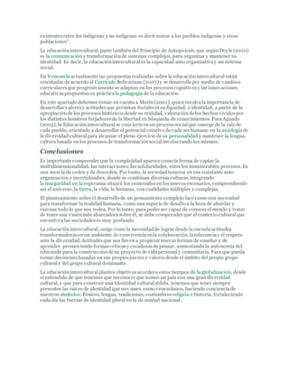 existentesentre los indígenas y no indígenas es decir unirse a los pueblos indígenas y otras
poblaciones".
La educaciónintercultural, parte también del Principio de Antopoiesis, que según Doyle (2010)
es la comunicacióny transformaciónde sistemas complejos, para organizar y mantener su
identidad. Es decir, la educacióninterculturales la capacidad auto organizativay un sistema
social.
En Venezuelaactualmente las propuestasrealizadas sobre la educaciónintercultural están
orientadas de acuerdo al Currículo Bolivariano (2007)y se desarrollapor medio de cambios
curricularesque progresivamente se adaptan en los procesoscognitivosy las innovaciones
educativaspropuestasen prácticala pedagogía de la educación.
En este apartado debemos tomar en cuenta a Morín (2001), quien recalcala importancia de
desarrollar valoresy actitudesque permitan fortalecer sudignidad, e identidad, a partir de la
apropiaciónde los procesoshistóricosdesde su realidad, valoraciónde los hechos vividospor
los distintos hombres forjadoresde la libertad en búsqueda de conocimientos. ParaAguado
(2005), la Educacióninterculturalse convierte enun proceso socialque emerge de la raíz de
cada pueblo, orientado a desarrollar el potencial creativo de cada ser humano en la axiologíade
la diversidad culturalpara alcanzar el pleno ejercicio de su personalidad y mantener la lengua,
culturabasada en los procesosde transformaciónsocialinvolucrando los mismos.
Conclusiones
Es importante comprender que la complejidad aparece como la forma de captar la
multidimensionalidad, las interacciones, las solidaridades, entre los innumerables procesos. Es
una mezcla de orden y de desorden. Por tanto, la sociedadinmersa en esa constante auto
organización e incertidumbre, donde se combinan diversasculturas, integrando
la inseguridad en la esperanza situará los contenidosen los nuevosescenarios, comprendiendo
así el universo, la tierra, la vida, lo humano, concualidades múltiples y complejas.
El planteamiento sobre el desarrollo de un pensamiento complejo luce como una necesidad
para transformar la realidad humana, como una especie de desafío a la hora de abordar y
razonar todo lo que nos rodea. Por lo tanto, para poder ser capaz de conocer elmundo y tratar
de tener una visiónmás abarcadorasobre él, se debe comprender que el contexto culturalque
envuelve alas sociedadeses muy profundo.
La educaciónintercultural, surge como la necesidadde lograr desde la escuelaactitudes
transformadorasen un ambiente de convivenciaenla colaboración, latoleranciay el respeto
ante la diversidad. Actitudesque nos llevena propiciar nuevasformas de enseñar y de
aprender, promoviendo formascríticasy creadorasde pensar, aumentando la autonomía del
educando para la construcciónde su proyecto de vidapersonaly comunitaria. Para que pueda
tomar decisionesbasadas en sus propiosjuicios y valoresdesde el ámbito del propio grupo
culturaly del grupo culturaldominante.
La educacióninterculturalplantea objetivosacordesa estos tiempos de la globalización, desde
el entendido de que tenemos que reconocer que somos un país con una gran diversidad
cultural, y que para construir una Identidad culturalsólida, tenemos que tener siempre
presentes las raíces de identidad que nos unen como venezolanos, haciendo concienciade
nuestros símbolos: Étnicos, lengua, tradiciones, costumbres religión e historia, fortaleciendo
cada día las fuerzas de identidad plural en la de unidad nacional .
 