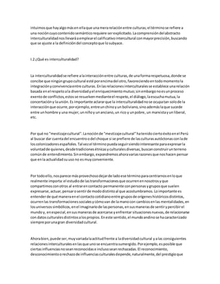 intuimosque hayalgomásen ellaque unamerarelaciónentre culturas;el términose refiere a
una nocióncuyocontenidosemánticorequiere serexplicitado.Lacomprensióndelabstracto
interculturalidadnosllevaráaemplearel calificativointercultural conmayorprecisión,buscando
que se ajuste a la definicióndel conceptoque losubyace.
I.2 ¿Qué es interculturalidad?
La interculturalidadse refiere alainteracciónentre culturas,de unaformarespetuosa,donde se
concibe que ningúngrupocultural esté porencimadel otro,favoreciendoentodomomentola
integraciónyconvivenciaentre culturas. Enlasrelacionesinterculturalesse establece unarelación
basada enel respetoala diversidadyel enriquecimientomutuo;sinembargonoesunproceso
exentode conflictos,estosse resuelvenmedianteel respeto,el diálogo,laescuchamutua,la
concertacióny launión.Es importante aclararque la interculturalidadnose ocupatan solode la
interacciónque ocurre,porejemplo,entreunchinoyun boliviano,sinoademáslaque sucede
entre unhombre y una mujer,unniñoy unanciano,un rico y unpobre, un marxistayun liberal,
etc.
Por qué no "mestizajecultural".Lanociónde "mestizajecultural"hatenidociertoéxitoenel Perú
al buscar dar cuentadel encuentroodel choque si se prefiere de lasculturasautóctonasconlade
loscolonizadoresespañoles.Tal vezel términopuedaseguirsiendointeresante paraexpresarla
voluntadde quienes,desdetradicionesétnicasyculturalesdiversas,buscanconstruirunterreno
comúnde entendimiento.Sinembargo,expondremosahoravariasrazonesque noshacen pensar
que enla actualidadsuuso no esmuyconveniente.
Por todoello,nosparece másprovechosodejarde ladoese términoparacentrarnosenloque
realmente importa:el estudiode lastransformacionesque ocurrenennosotrosyque
compartimosconotros al entrarencontacto permanente conpersonasygruposque suelen
expresarse,actuar,pensarosentirde mododistintoal que acostumbramos.Loimportante es
entenderde qué maneraenel contactocotidianoentre gruposde orígeneshistóricosdistintos,
ocurrenlas transformacionessocialesycómovan de la manocon cambiosenlas mentalidades,en
losuniversossimbólicos,enel imaginariode laspersonas,ensusmanerasde sentirypercibirel
mundoy, enespecial,ensusmanerasde acercarse yenfrentar situacionesnuevas,de relacionarse
con datosculturalesdistintosalospropios.Eneste sentido,el mundoandinose hacaracterizado
siempre porunagran diversidadcultural.
Ahorabien,puede ser,muyvariadalaactitudfrente a ladiversidadcultural yalas consiguientes
relacionesinterculturalesenlasque unose encuentrasumergido.Porejemplo,esposible que
ciertasinfluenciasnoseanreconocidase inclusoseanrechazadas.El reconocimiento,
desconocimientoorechazode influenciasculturalesdepende,naturalmente,del prestigioque
 