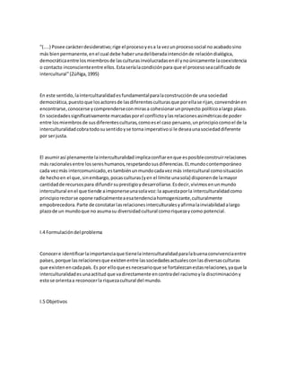 "(....) Posee carácterdesiderativo;rige el procesoyesa la vezunprocesosocial no acabadosino
más bienpermanente,enel cual debe haberunadeliberadaintenciónde relacióndialógica,
democráticaentre losmiembrosde lasculturasinvolucradasenél ynoúnicamente lacoexistencia
o contacto inconscienteentre ellos.Estaseríalacondiciónpara que el procesoseacalificadode
intercultural"(Zúñiga,1995)
En este sentido,lainterculturalidadesfundamentalparalaconstrucciónde una sociedad
democrática,puestoque losactoresde lasdiferentesculturasque porellase rijan,convendránen
encontrarse,conocerse ycomprenderseconmirasa cohesionarunproyecto políticoalargo plazo.
En sociedadessignificativamente marcadasporel conflictoylasrelacionesasimétricasde poder
entre losmiembrosde susdiferentesculturas,comoesel caso peruano,unprincipiocomoel de la
interculturalidadcobratodosusentidoyse torna imperativosi le deseaunasociedaddiferente
por serjusta.
El asumirasí plenamente lainterculturalidadimplicaconfiarenque esposibleconstruirrelaciones
más racionalesentre lossereshumanos,respetandosusdiferencias.ELmundocontemporáneo
cada vezmás intercomunicado,estambiénunmundocadavezmás intercultural comosituación
de hechoen el que,sinembargo,pocasculturas(yen el límite unasola) disponende lamayor
cantidadde recursospara difundirsuprestigioydesarrollarse.Esdecir,vivimosenunmundo
intercultural enel que tiende aimponerseunasolavoz:la apuestaporla interculturalidadcomo
principiorectorse opone radicalmenteaesatendenciahomogenizante,culturalmente
empobrecedora.Parte de constatarlasrelacionesinterculturalesyafirmalainviabilidadalargo
plazode un mundoque no asumasu diversidadcultural comoriquezaycomo potencial.
I.4 Formulacióndel problema
Conocere identificarlaimportanciaque tienelainterculturalidadparalabuenaconvivenciaentre
países,porque lasrelacionesque existenentre lassociedadesactualesconlasdiversasculturas
que existenencadapaís. Es por elloque esnecesarioque se fortalezcanestasrelaciones,yaque la
interculturalidadesunaactitud que vadirectamente encontradel racismoyla discriminacióny
estose orientaa reconocerla riquezacultural del mundo.
I.5 Objetivos
 