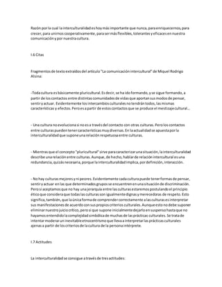 Razón porla cual lainterculturalidadeshoymásimportante que nunca,paraenriquecernos,para
crecer,para unirnos cooperativamente,parasermásflexibles,tolerantesyeficacesennuestra
comunicaciónypor nuestracultura.
I.6 Citas
Fragmentosde textoextraídosdel artículo"La comunicaciónintercultural"de Miquel Rodrigo
Alsina:
-Todacultura esbásicamente pluricultural.Esdecir,se ha idoformando,yse sigue formando,a
partir de loscontactos entre distintascomunidadesde vidasque aportansusmodosde pensar,
sentiryactuar. Evidentemente losintercambiosculturalesnotendrántodos,lasmismas
características y efectos.Peroesapartir de estoscontactosque se produce el mestizajecultural...
- Una cultura noevolucionasi noesa travésdel contacto con otras culturas.Peroloscontactos
entre culturaspuedentenercaracterísticasmuydiversas.En laactualidadse apuestaporla
interculturalidadque suponeunarelaciónrespetuosaentre culturas.
- Mientrasque el concepto"pluricultural"sirve paracaracterizarunasituación,lainterculturalidad
describe unarelaciónentre culturas.Aunque,de hecho,hablarde relaciónintercultural esuna
redundancia,quizásnecesaria,porque lainterculturalidadimplica,pordefinición,interacción.
- Nohay culturasmejoresyni peores.Evidentemente cadaculturapuede tenerformasde pensar,
sentiryactuar enlas que determinadosgruposse encuentrenenunasituaciónde discriminación.
Perosi aceptamosque no hay unajerarquía entre lasculturasestaremospostulandoel principio
éticoque consideraque todaslasculturasson igualmentedignasymerecedoras de respeto.Esto
significa,también,que laúnicaformade comprendercorrectamente alasculturasesinterpretar
sus manifestacionesde acuerdoconsuspropioscriteriosculturales.Aunqueestonodebe suponer
eliminarnuestrojuiciocrítico,perosi que supone inicialmentedejarloensuspensohastaque no
hayamosentendidolacomplejidadsimbólicade muchasde lasprácticas culturales.Se tratade
intentarmoderaruninevitableetnocentrismoque llevaainterpretarlasprácticasculturales
ajenasa partir de loscriteriosde lacultura de la personaintérprete.
I.7 Actitudes
La interculturalidadse consigue atravésde tresactitudes:
 
