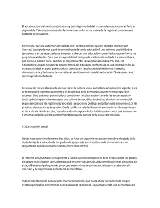 El estadoactual de la cultura ciudadanayde lalegitimidaddel sistemademocráticoenel Perúes
deplorable.Ysi comparamosestosfenómenosconlosotrospaísesde la regiónel panoramaes
bastante preocupante.
Frente a la"cultura autoritariainstaladaenel sentidocomún"que noconcibe el ordencon
libertad,¿qué podemosyqué debemoshacerdesde laeducación?Unaprimeraposibilidades
ajustarnosa estasexpectativasyempezaraofrecerunaeducaciónconservadoraque refuerce los
prejuiciosexistentes.Creoque estaposibilidadhayque descartarlade entrada.La educaciónes,
por esencia,opciónporel cambio,el mejoramiento,laexcelenciahumana.Porello,los
educadoressonpornaturalezadisconformes.Uneducadorconformistaesunacontradicción.La
otra posibilidad,esoptarporintroducircambiosenlaculturasocial existente,ilustrarla,
democratizarla.¿Ycómose democratizael sentidocomúndesdelaeducación?Larespuestaes:
construyendociudadanía.
Creoque de noser atacada desde susraíces la culturasocial autoritariaactualmente vigente, ésta
se reproduciráincontroladamente yel descréditode lademocraciaque tenemosseguiráen
ascenso.Si no optamosporintroducircambiosenla culturaautoritariade lasescuelasparair
sustituyéndolapaulatinamente porunaculturademocráticaauténtica,el autoritarismosocial
seguirácreciendoylalegitimidadsocial de lasopcionespolíticasautoritariasiráenaumento.Si las
prácticas democráticasde resoluciónde conflictos -víadeliberaciónencomún- estánausentesen
el día a día de lavidaescolar,loseducandosincorporaránloshábitosautoritariosque encuentran
e internalizaránlosvaloresantidemocráticosque laculturade laescuelalesinculca.
II.2 La situaciónactual
Desde hace aproximadamente diezaños,se hace unseguimientosostenidosobre el estadode la
ciudadaníay la evoluciónde losgradosde apoyoyde satisfacciónconlademocraciaenun
conjuntode paíseslatinoamericanos,entre ellosel Perú.
El informe del 2005 hace un sugerente ylúcidobalance comparativode laevoluciónde losgrados
de apoyo ysatisfacciónconla democraciaenAméricaLatina(AL) durante losúltimosdiezaños.En
éste,el Perúesel país que más preocupaentérminosde culturasocial autoritaria(ordensin
libertad) yde ilegitimidaddel sistemademocrático.
Independientemente de loséxitosmacroeconómicos,que hastaahorano hantenidoningún
efectosignificativoentérminosde reducciónde lapobreza(seguimossiendounademocraciade
 