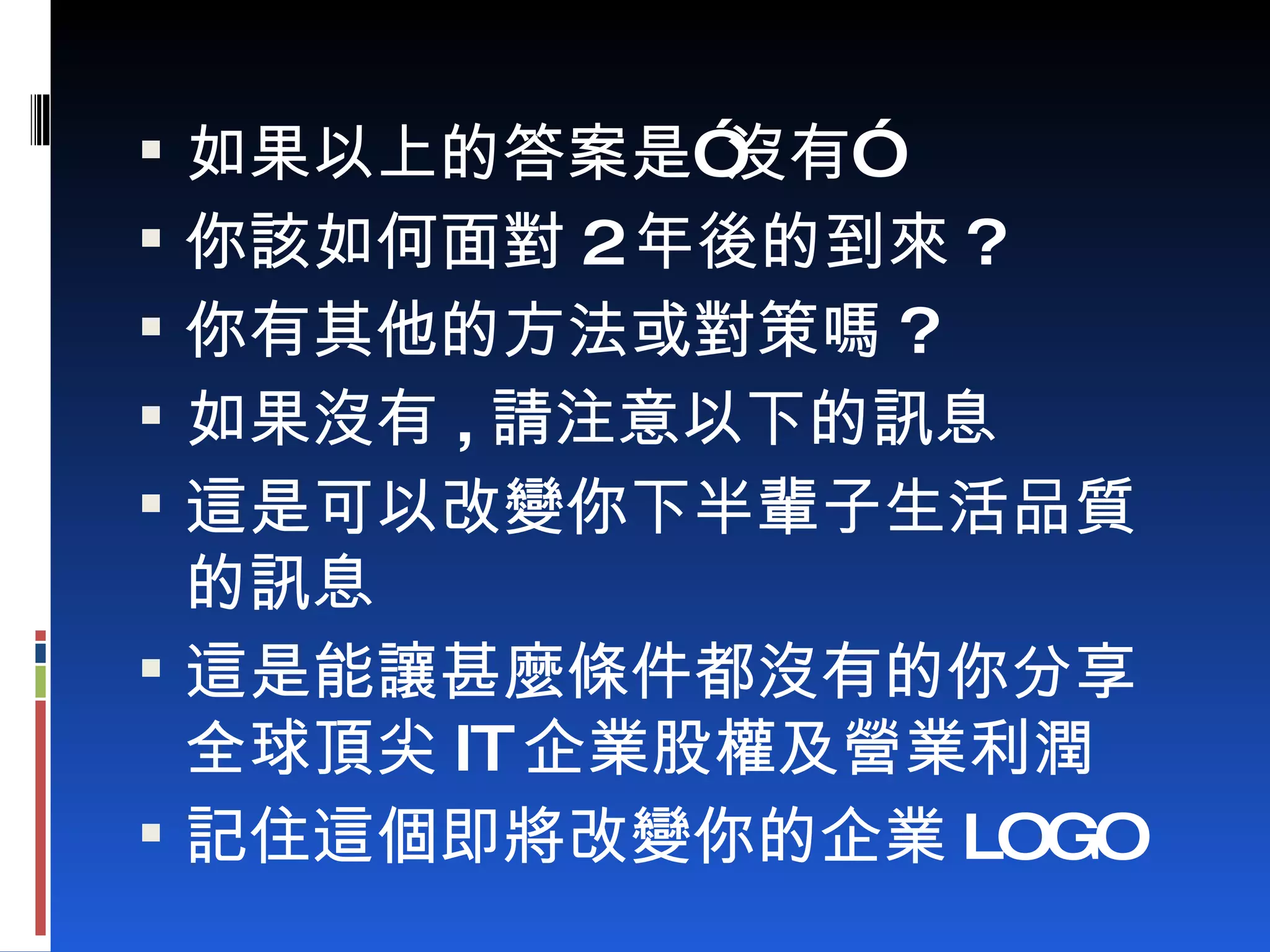如果以上的答案是”沒有” 你該如何面對 2 年後的到來 ? 你有其他的方法或對策嗎 ? 如果沒有 , 請注意以下的訊息 這是可以改變你下半輩子生活品質的訊息 這是能讓甚麼條件都沒有的你分享全球頂尖 IT 企業股權及營業利潤 記住這個即將改變你的企業 LOGO 