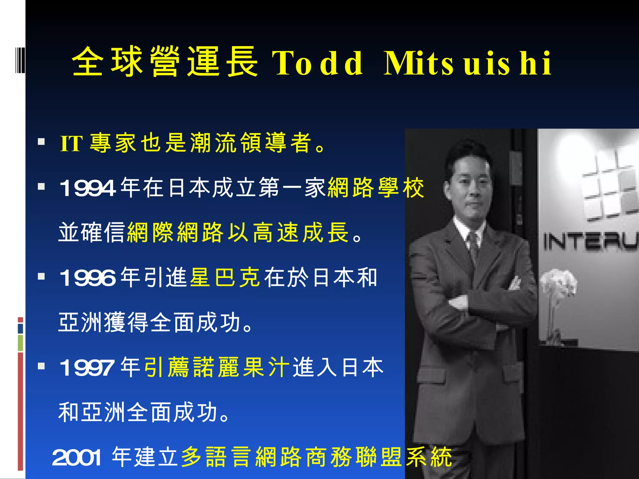 全球營運長 Todd Mitsuishi IT 專家也是潮流領導者。 1994 年在日本成立第一家 網路學校 並確信 網際網路以高速成長 。 1996 年引進 星巴克 在於日本和 亞洲獲得全面成功。 1997 年 引薦諾麗果汁 進入日本 和亞洲全面成功。 2001 年建立 多語言網路商務聯盟系統 