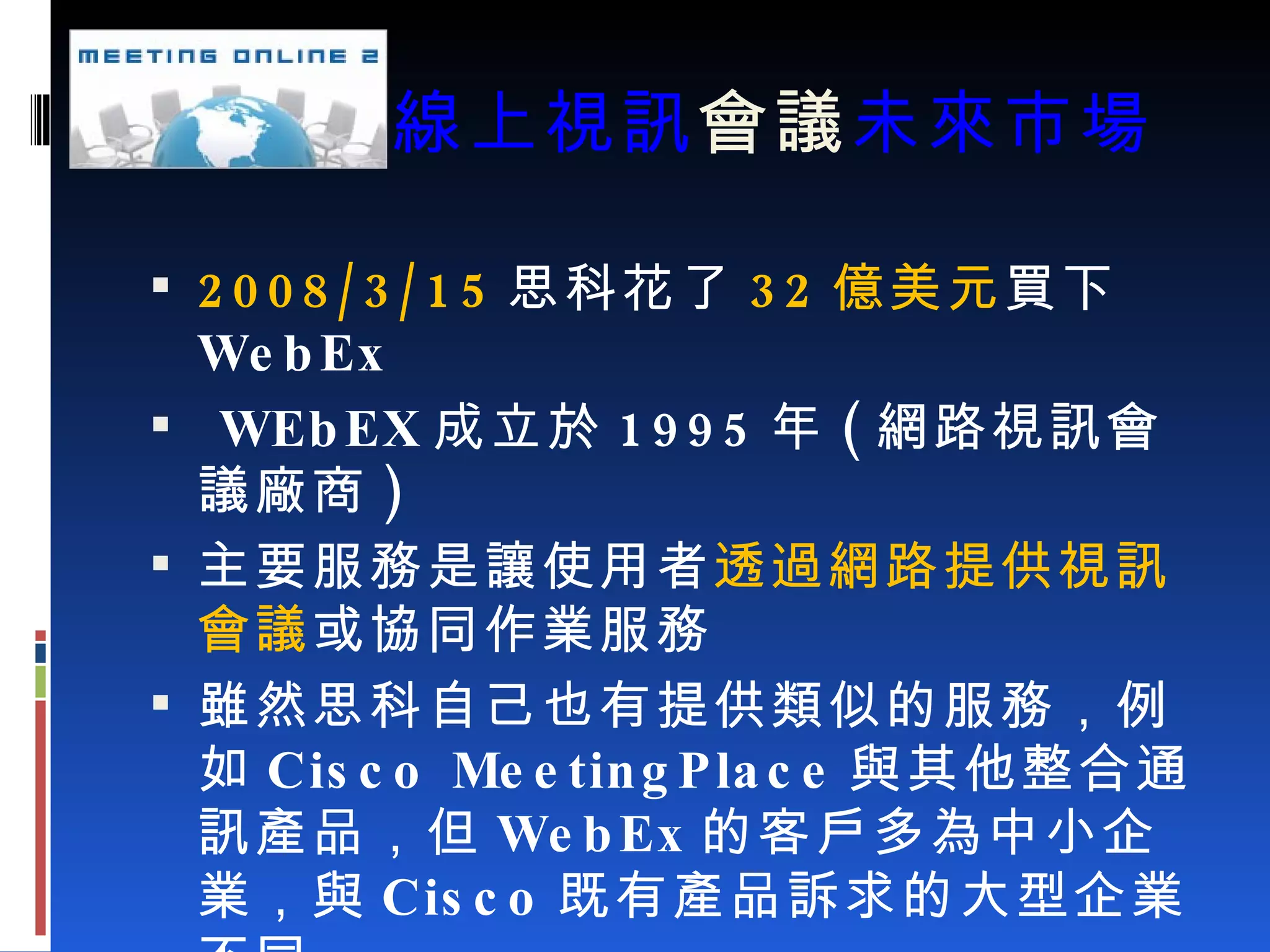 線上視訊 會議 未來市場 2008/3/15 思科花了 32 億美元 買下 WebEx WEbEX 成立於 1995 年 ( 網路視訊會議廠商 ) 主要服務是讓使用者 透過網路提供視訊會議 或協同作業服務 雖然思科自己也有提供類似的服務，例如 Cisco MeetingPlace 與其他整合通訊產品，但 WebEx 的客戶多為中小企業，與 Cisco 既有產品訴求的大型企業不同 