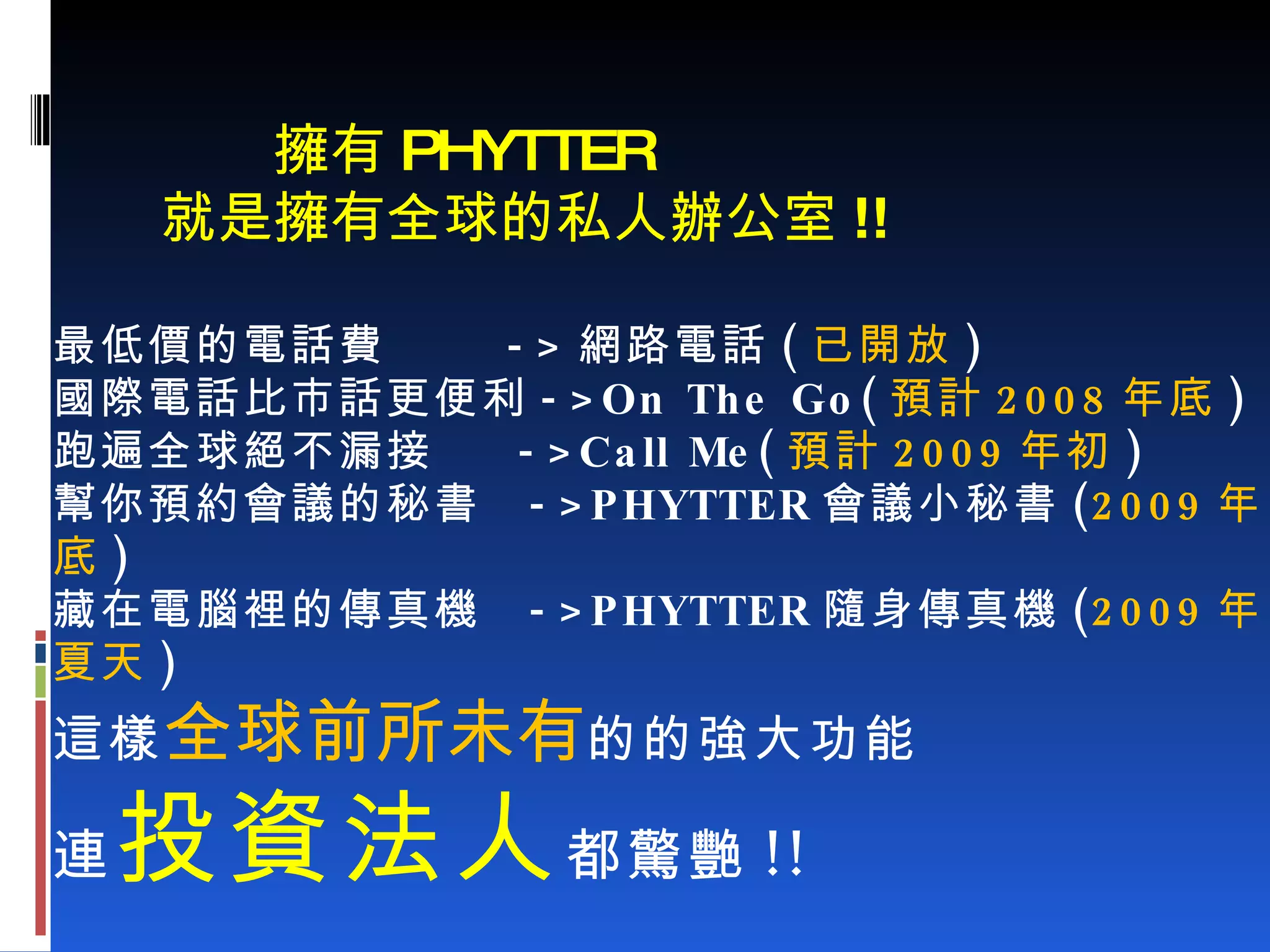   擁有 PHYTTER   就是擁有全球的私人辦公室 !! 最低價的電話費  -> 網路電話 ( 已開放 ) 國際電話比市話更便利 ->On The Go( 預計 2008 年底 ) 跑遍全球絕不漏接  ->Call Me( 預計 2009 年初 ) 幫你預約會議的秘書  ->PHYTTER 會議小秘書 ( 2009 年底 ) 藏在電腦裡的傳真機  ->PHYTTER 隨身傳真機 ( 2009 年夏天 ) 這樣 全球前所未有 的的強大功能 連 投資法人 都驚艷 !! 