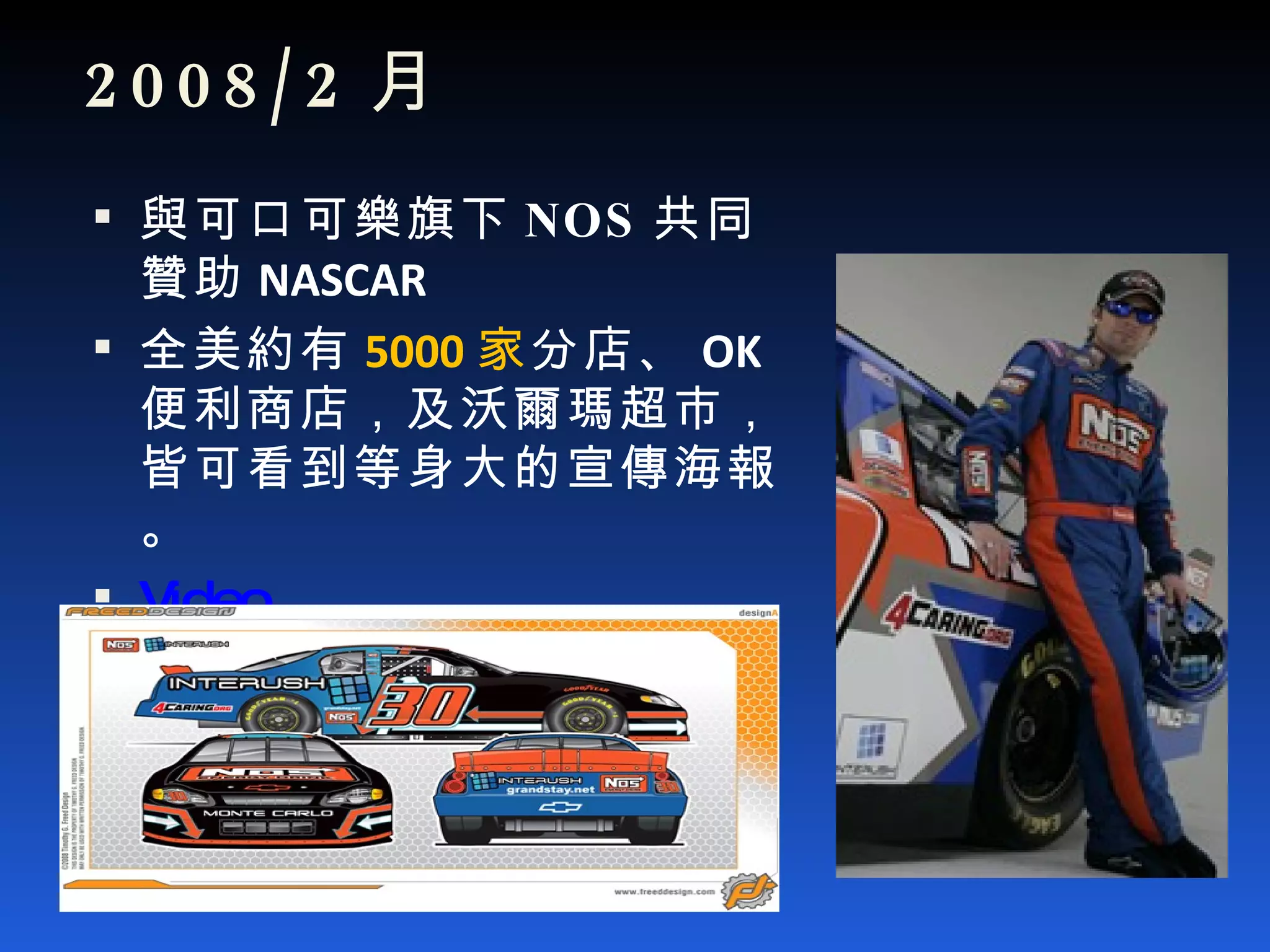 2008/2 月 與可口可樂旗下 NOS 共同贊助 NASCAR 全美約有 5000 家 分店、 OK 便利商店，及沃爾瑪超市，皆可看到等身大的宣傳海報。 Video 
