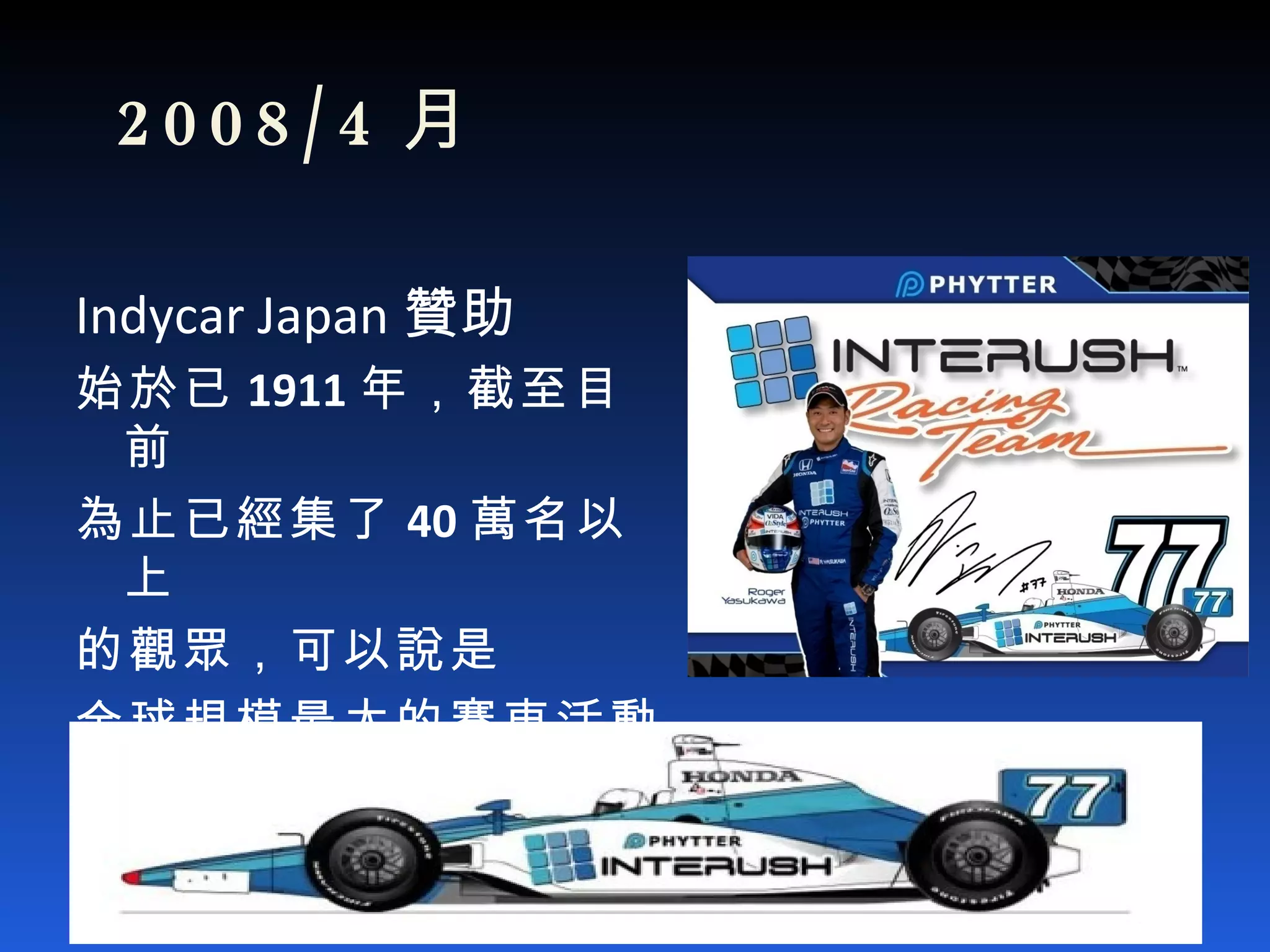   2008/4 月 Indycar Japan 贊助 始於 已 1911 年，截至目前 為止已經集了 40 萬名以上 的觀眾，可以說是 全球規模最大的賽車活動 Video 