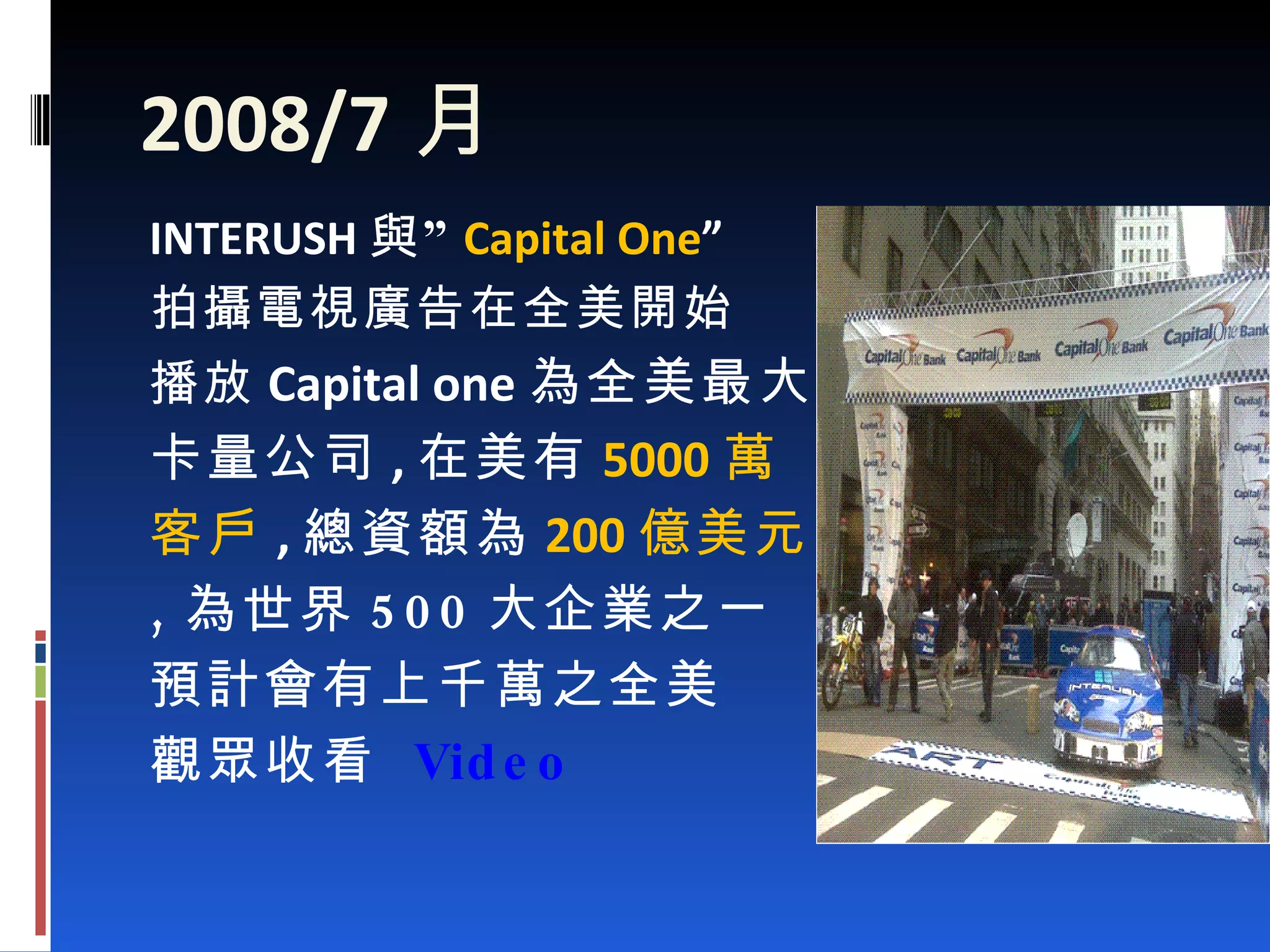 2008/7 月 INTERUSH 與” Capital One ” 拍攝電視廣告在全美開始 播放 Capital one 為全美最大發 卡量公司 , 在美有 5000 萬 客戶 , 總資額為 200 億美元 , 為世界 500 大企業之一 預計會有上千萬之全美 觀眾收看  Video 