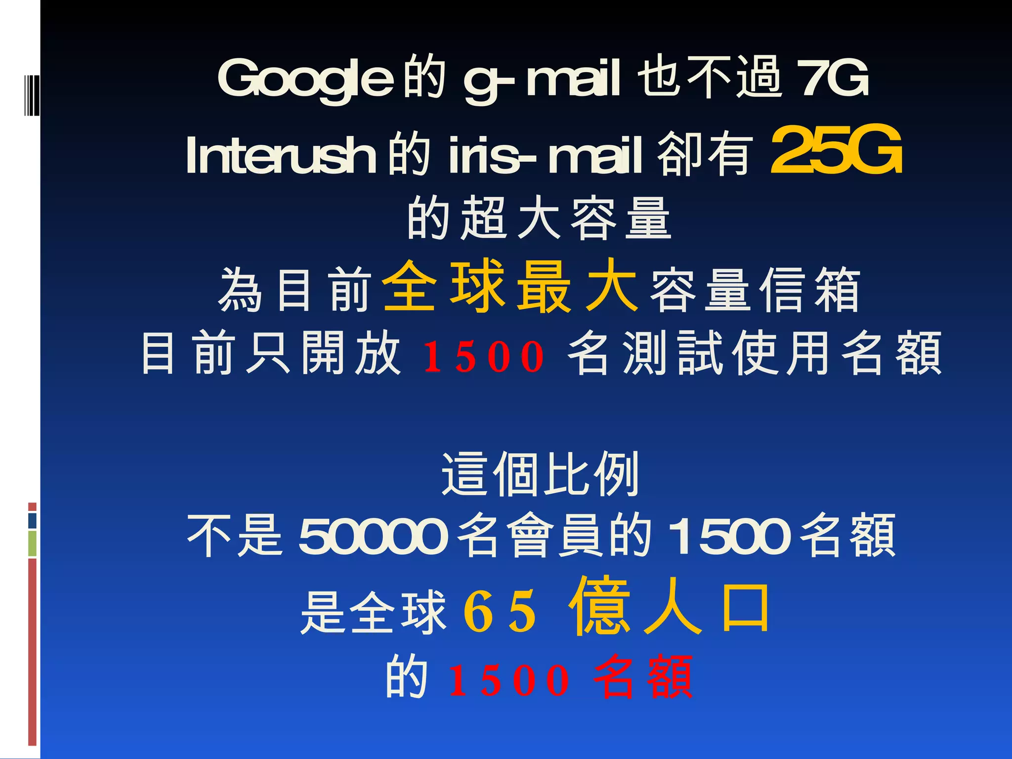 Google 的 g-mail 也不過 7G Interush 的 iris-mail 卻有 25G 的超大容量 為目前 全球最大 容量信箱 目前只開放 1500 名測試使用名額 這個比例 不是 50000 名會員的 1500 名額 是全球 65 億人口 的 1500 名額 