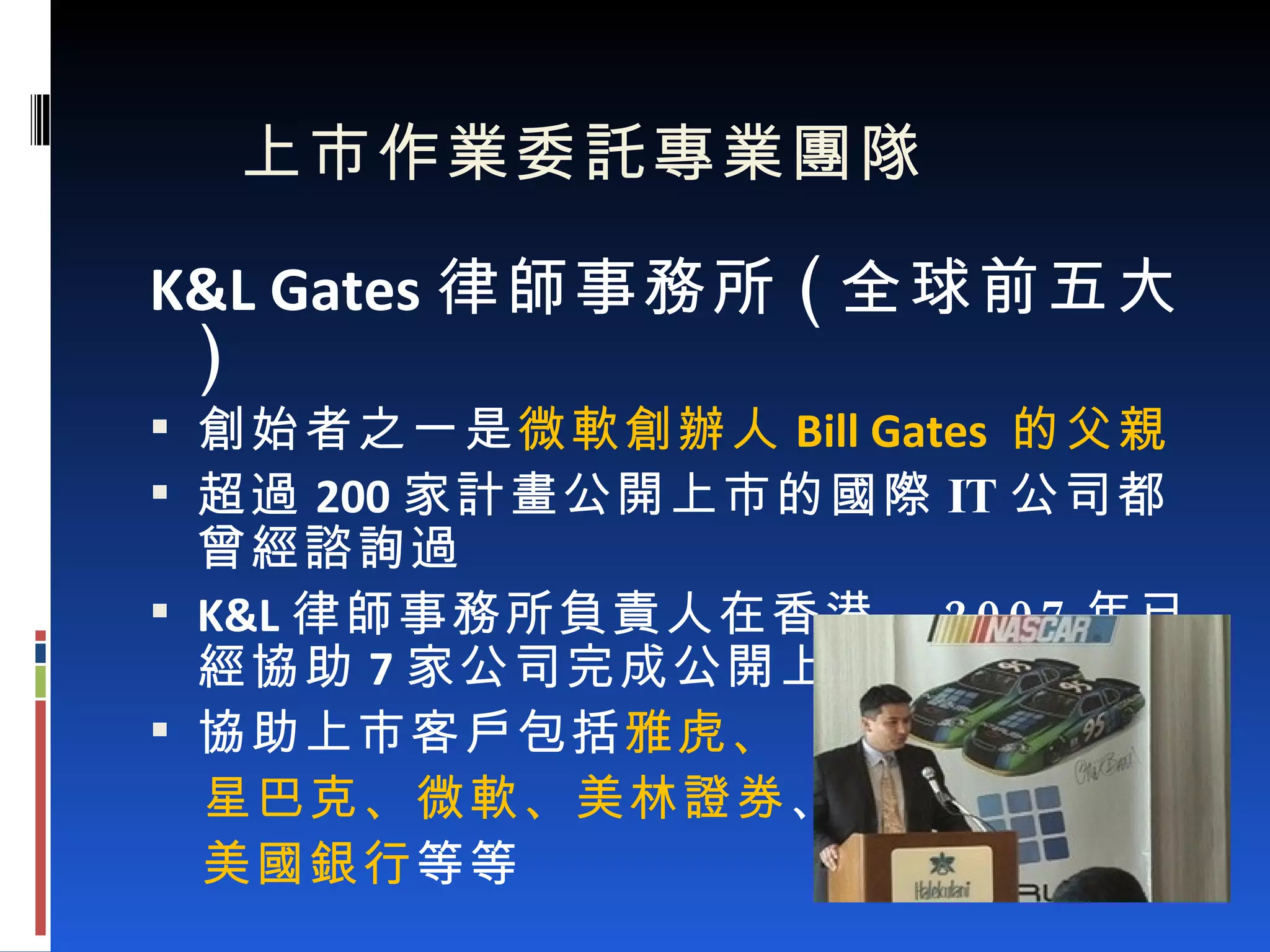 上市作業委託專業團隊 K&L Gates 律師事務所 ( 全球前五大 ) 創始者之一是 微軟創辦人 Bill Gates  的父親 超過 200 家計畫公開上市的國際 IT 公司都曾經諮詢過 K&L 律師事務所負責人在香港， 2007 年已經協助 7 家公司完成公開上市之作業 協助上市客戶包括 雅虎、 星巴克、微軟、美林證券 、 美國銀行 等等 