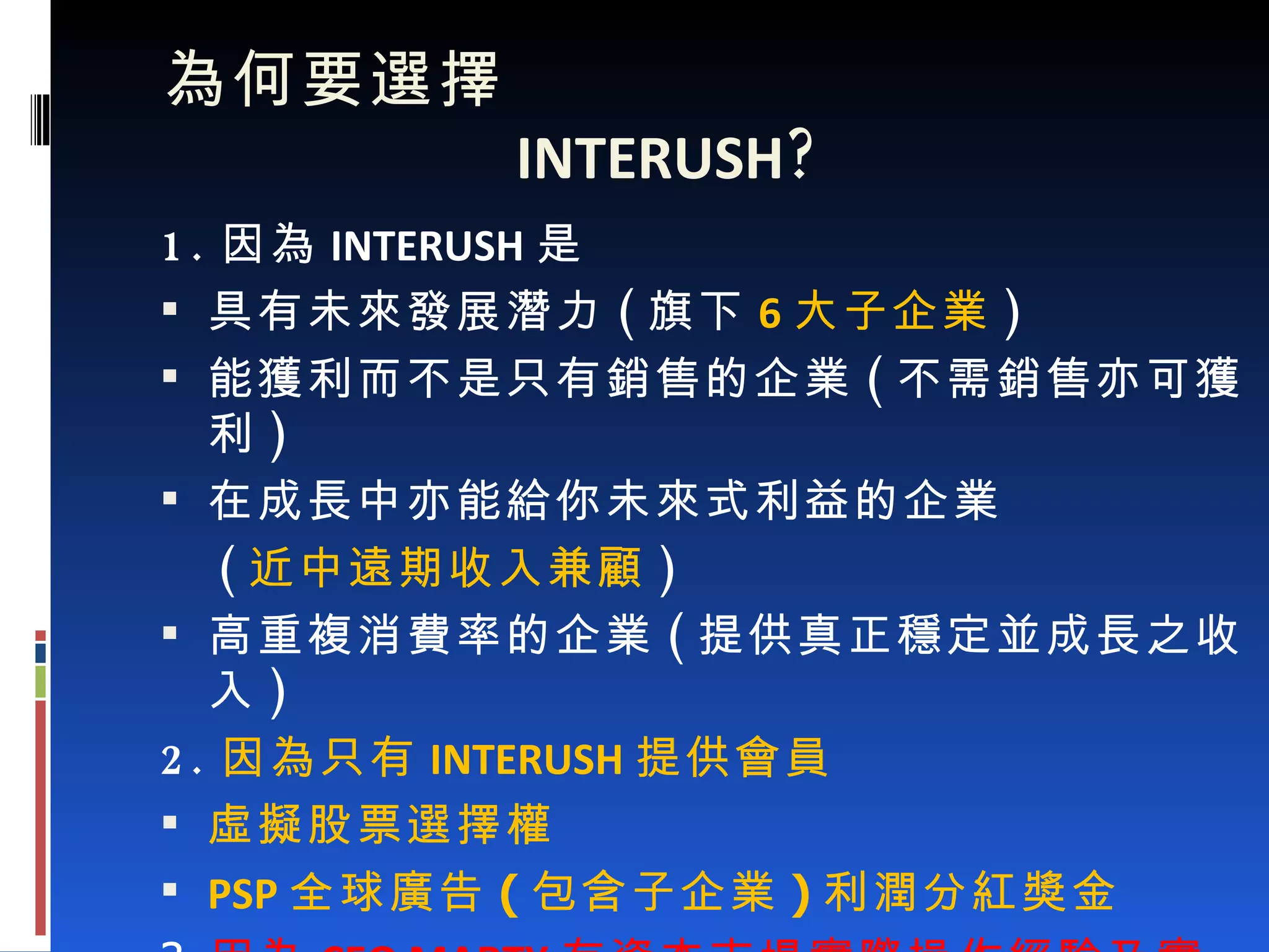   為何要選擇    INTERUSH ? 1. 因為 INTERUSH 是 具有未來發展潛力 ( 旗下 6 大子企業 ) 能獲利而不是只有銷售的企業 ( 不需銷售亦可獲利 ) 在成長中亦能給你未來式利益的企業 ( 近中遠期收入兼顧 ) 高重複消費率的企業 ( 提供真正穩定並成長之收入 ) 2. 因為只有 INTERUSH 提供會員 虛擬股票選擇權 PSP 全球廣告 ( 包含子企業 ) 利潤分紅獎金 3. 因為 CEO MARTY 有資本市場實際操作經驗及實績 