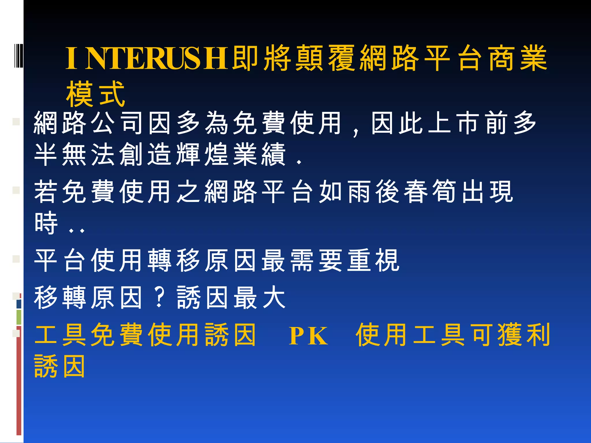 INTERUSH 即將顛覆網路平台商業模式 網路公司因多為免費使用 , 因此上市前多半無法創造輝煌業績 . 若免費使用之網路平台如雨後春筍出現時 .. 平台使用轉移原因最需要重視 移轉原因 ? 誘因最大 工具免費使用誘因  PK  使用工具可獲利誘因 