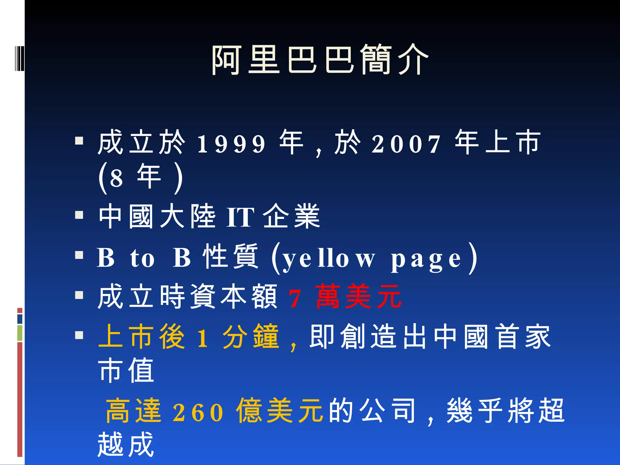 阿里巴巴簡介 成立於 1999 年 , 於 2007 年上市 (8 年 ) 中國大陸 IT 企業 B to B 性質 (yellow page) 成立時資本額 7 萬美元 上市後 1 分鐘 , 即創造出中國首家市值  高達 260 億美元 的公司 , 幾乎將超越成  立 8 年的日本雅虎 