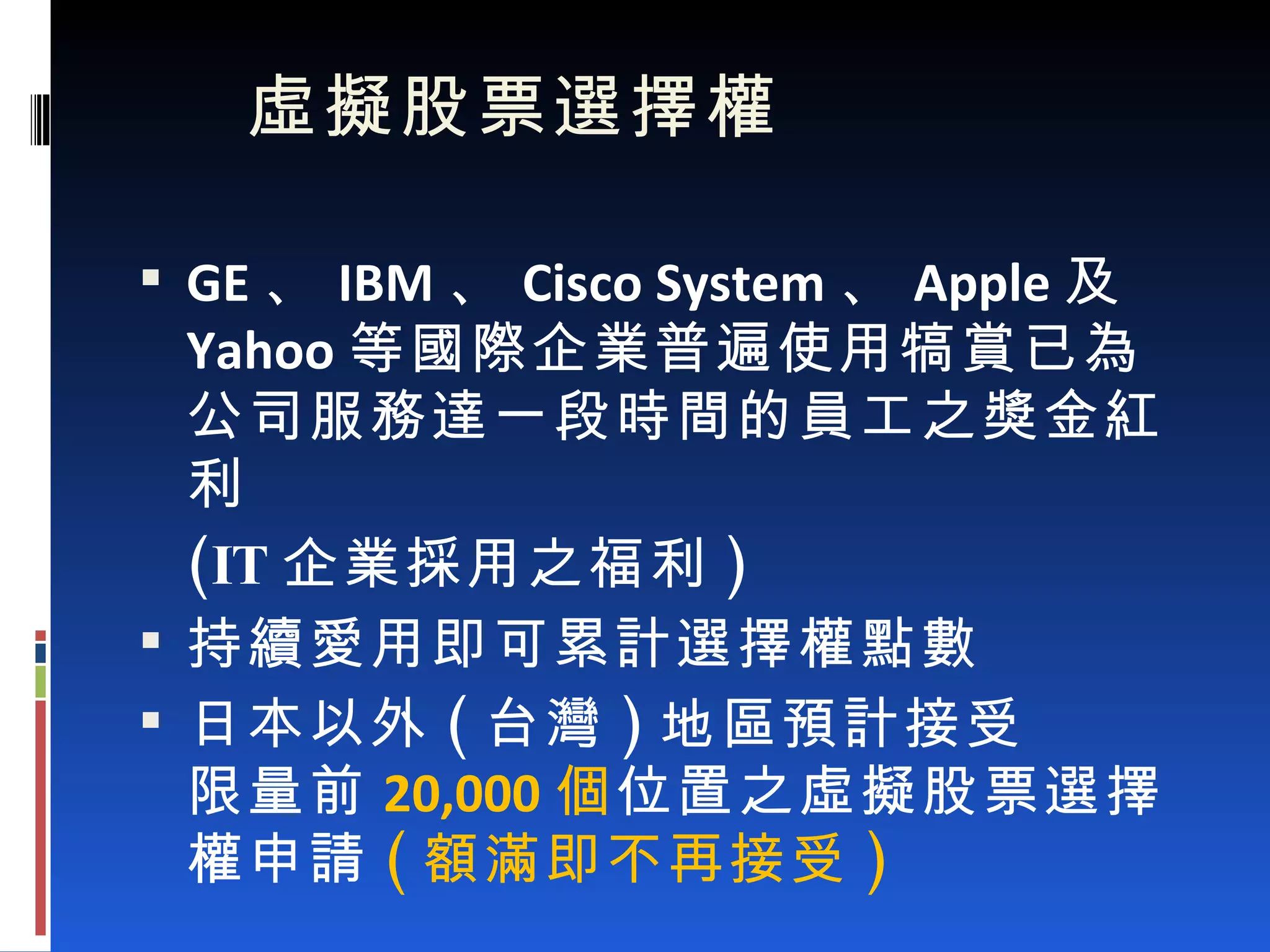   虛擬股票選擇權 GE 、 IBM 、 Cisco System 、 Apple 及 Yahoo 等國際企業普遍使用犒賞已為公司服務達一段時間的員工之獎金紅利 (IT 企業採用之福利 ) 持續愛用即可累計選擇權點數 日本以外 ( 台灣 ) 地區預計接受 限量前 20,000 個 位置之虛擬股票選擇權申請 ( 額滿即不再接受 ) 