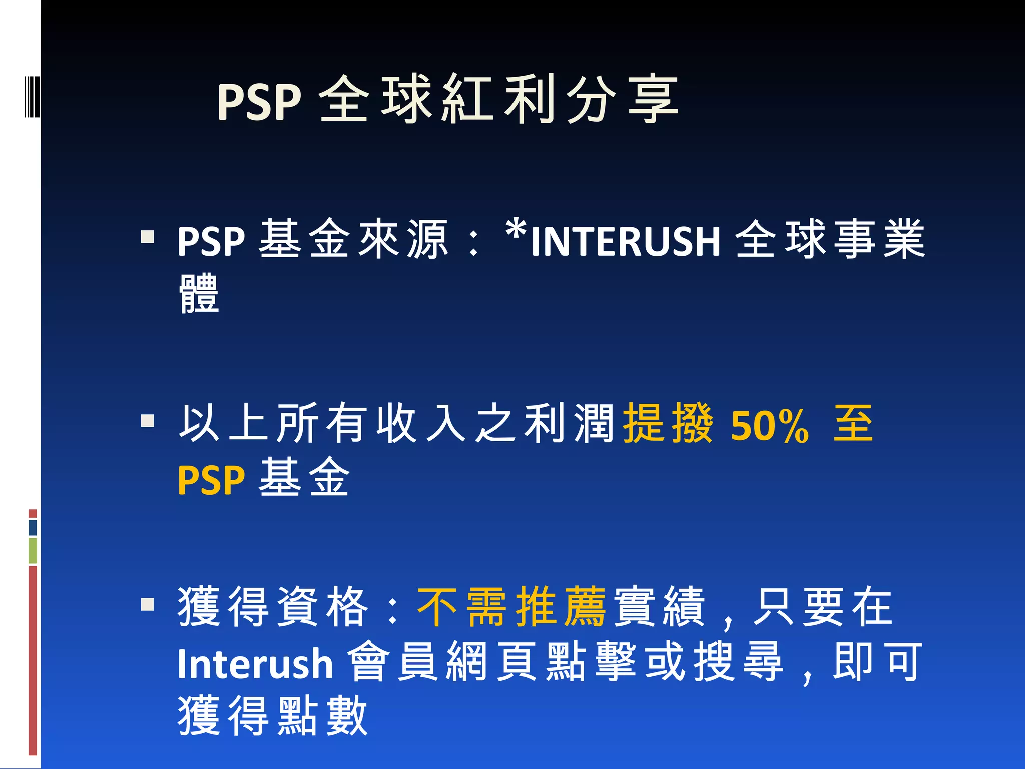 PSP 全球紅利分享 PSP 基金來源 : * INTERUSH 全球事業體 以上所有收入之利潤 提撥 50 % 至 PSP 基金 獲得資格 : 不需推薦 實績 , 只要在 Interush 會員網頁點擊或搜尋 , 即可獲得點數 