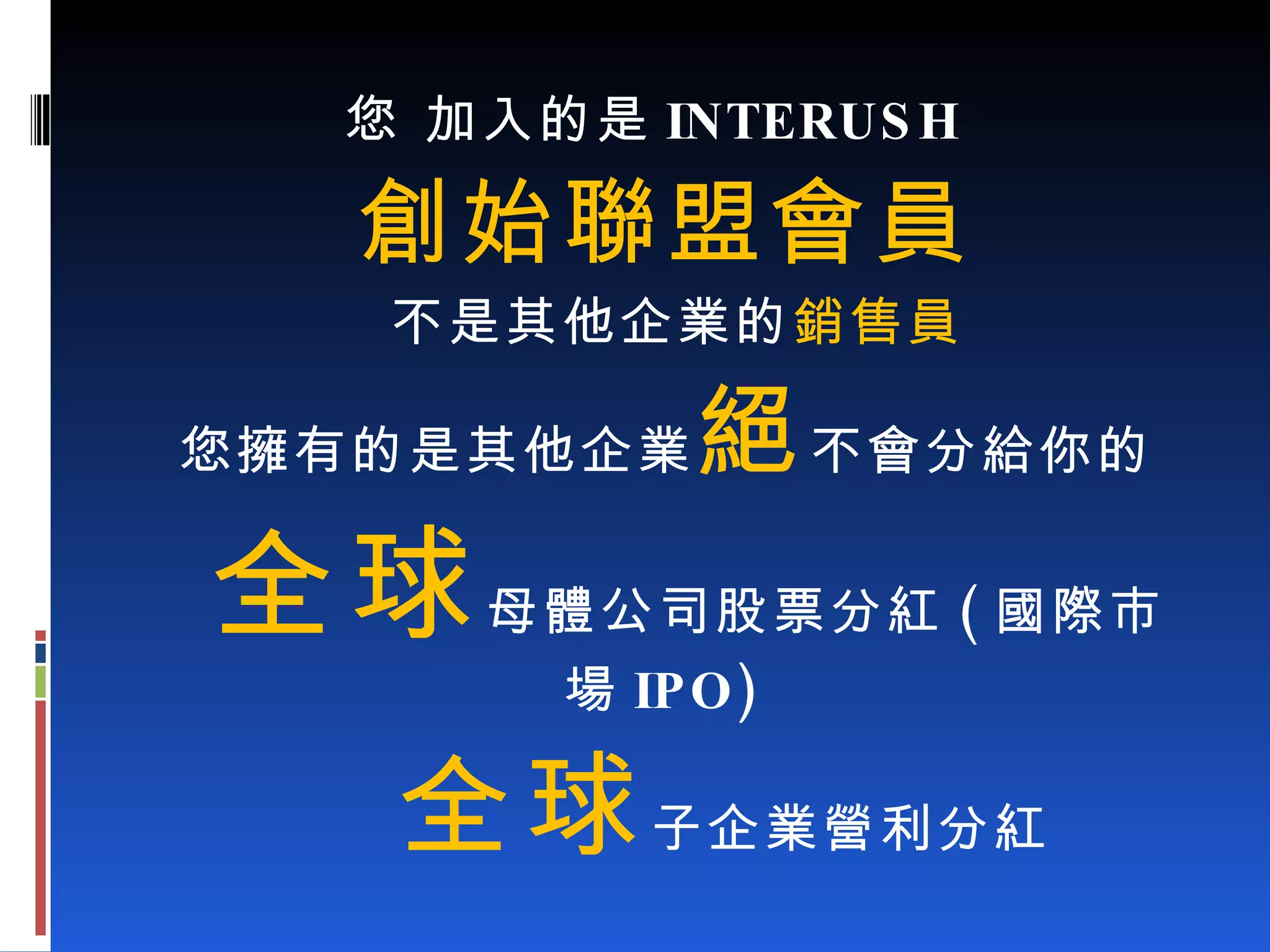 您 加入的是 INTERUSH 創始聯盟會員 不是其他企業的 銷售員 您擁有的是其他企業 絕 不會分給你的 全球 母體公司股票分紅 ( 國際市場 IPO) 全球 子企業營利分紅 