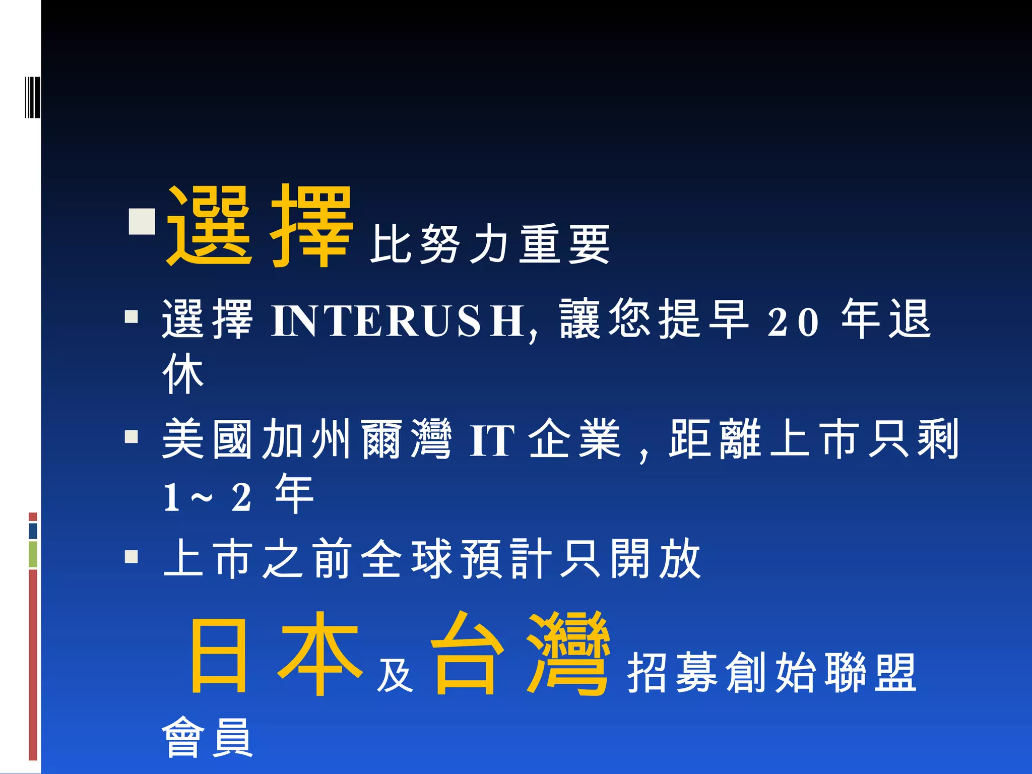 選擇 比努力重要 選擇 INTERUSH, 讓您提早 20 年退休 美國加州爾灣 IT 企業 , 距離上市只剩 1~2 年 上市之前全球預計只開放 日本 及 台灣 招募創始聯盟會員 