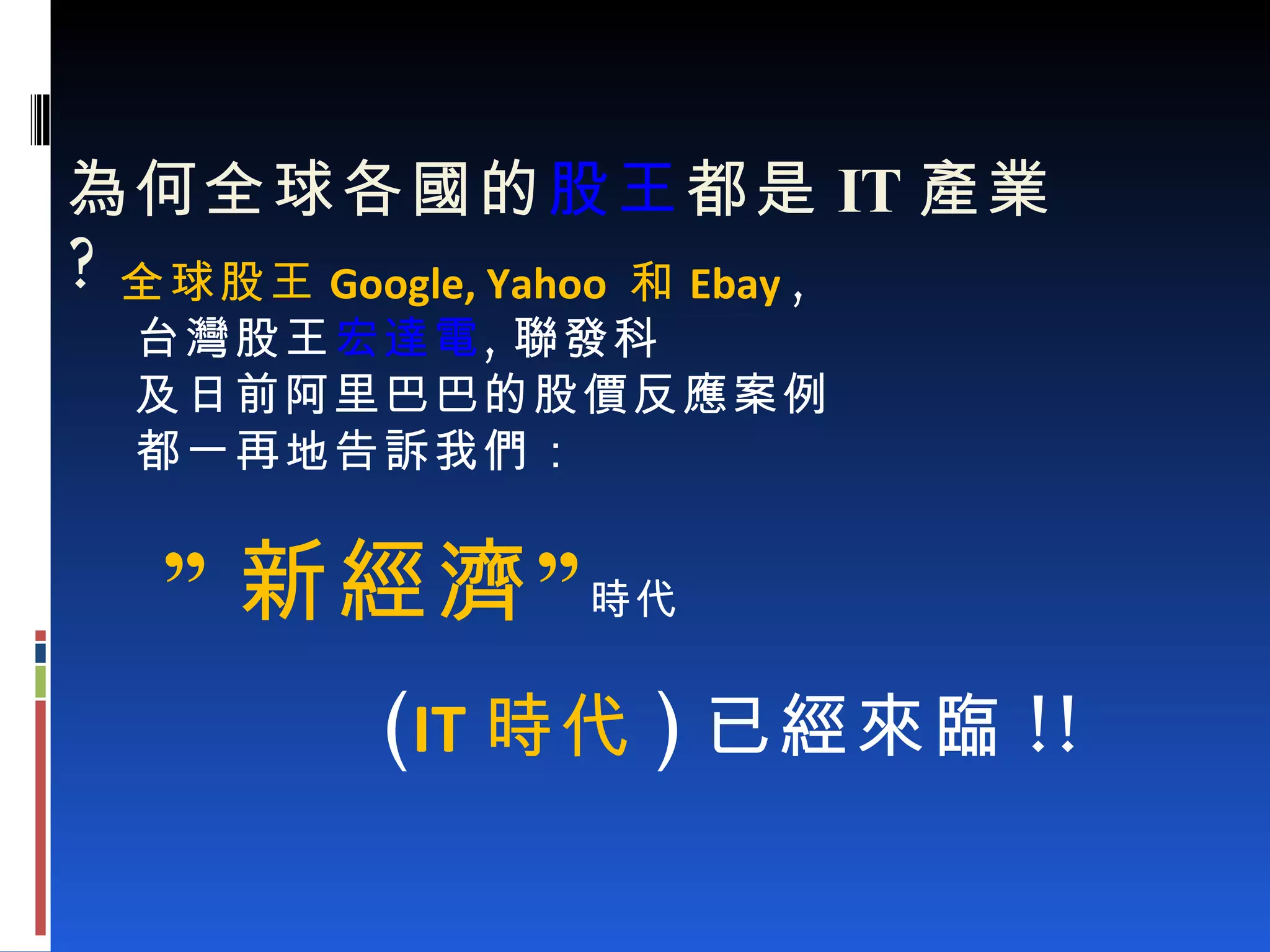   為何全球各國的 股王 都是 IT 產業 ? 全球股王 Google, Yahoo  和 Ebay   , 台灣股王 宏達電 , 聯發科 及日前阿里巴巴的股價反應案例 都一再地告訴我們： ” 新經濟” 時代 ( IT 時代 ) 已經來臨 !! 
