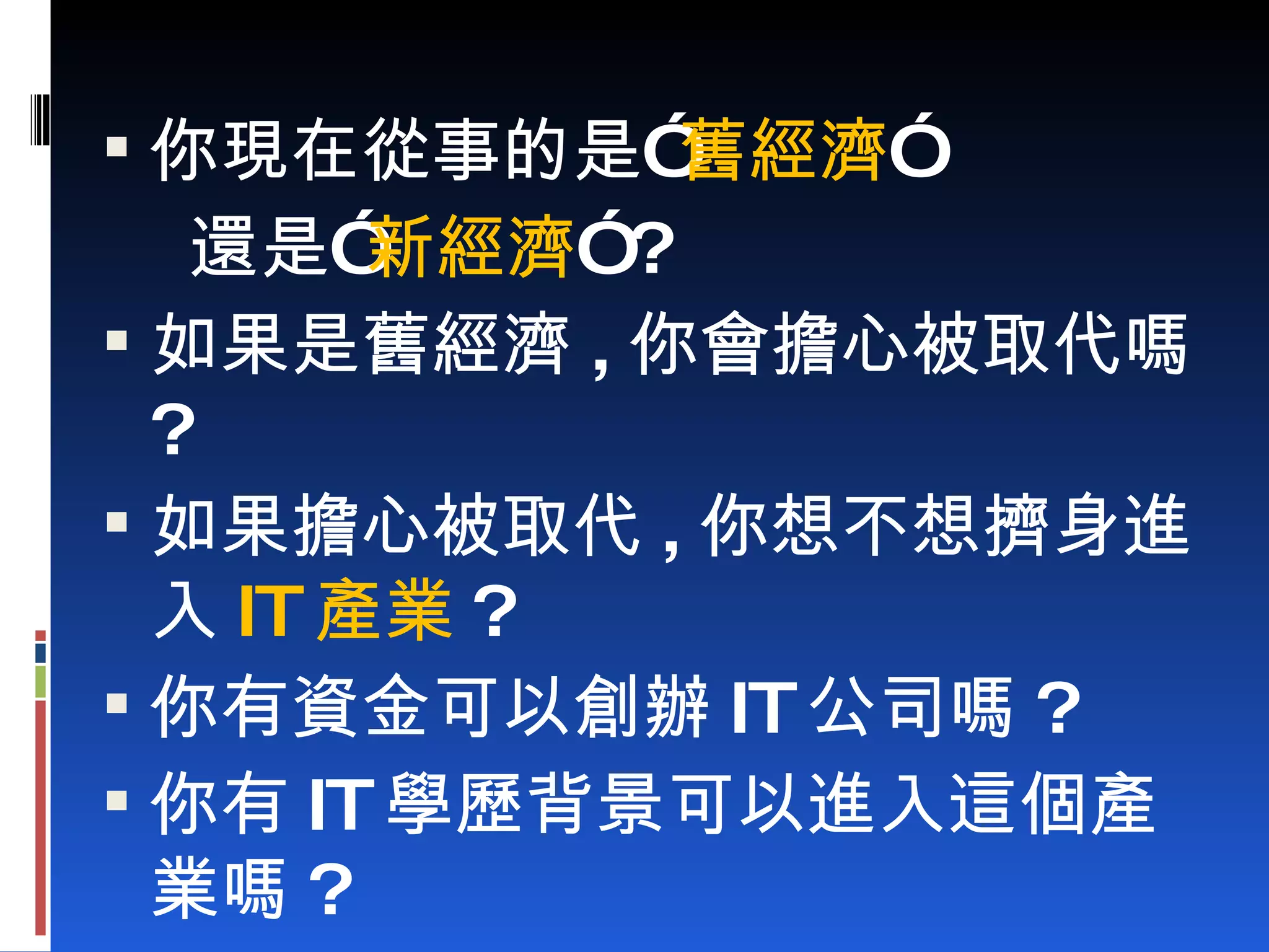 你現在從事的是” 舊經濟 ” 還是” 新經濟 ” ? 如果是舊經濟 , 你會擔心被取代嗎 ? 如果擔心被取代 , 你想不想擠身進入 IT 產業 ? 你有資金可以創辦 IT 公司嗎 ? 你有 IT 學歷背景可以進入這個產業嗎 ? 
