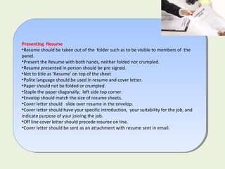 Presenting Resume
•Resume should be taken out of the folder such as to be visible to members of the
panel.
•Present the Resume with both hands, neither folded nor crumpled.
•Resume presented in person should be pre signed.
•Not to title as ‘Resume’ on top of the sheet
•Polite language should be used in resume and cover letter.
•Paper should not be folded or crumpled.
•Staple the paper diagonally; left side top corner.
•Envelop should match the size of resume sheets.
•Cover letter should slide over resume in the envelop.
•Cover letter should have your specific introduction, your suitability for the job, and
indicate purpose of your joining the job.
•Off line cover letter should precede resume on line.
•Cover letter should be sent as an attachment with resume sent in email.
Presenting Resume
•Resume should be taken out of the folder such as to be visible to members of the
panel.
•Present the Resume with both hands, neither folded nor crumpled.
•Resume presented in person should be pre signed.
•Not to title as ‘Resume’ on top of the sheet
•Polite language should be used in resume and cover letter.
•Paper should not be folded or crumpled.
•Staple the paper diagonally; left side top corner.
•Envelop should match the size of resume sheets.
•Cover letter should slide over resume in the envelop.
•Cover letter should have your specific introduction, your suitability for the job, and
indicate purpose of your joining the job.
•Off line cover letter should precede resume on line.
•Cover letter should be sent as an attachment with resume sent in email.
 