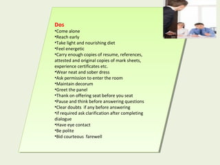 Dos
•Come alone
•Reach early
•Take light and nourishing diet
•Feel energetic
•Carry enough copies of resume, references,
attested and original copies of mark sheets,
experience certificates etc.
•Wear neat and sober dress
•Ask permission to enter the room
•Maintain decorum
•Greet the panel
•Thank on offering seat before you seat
•Pause and think before answering questions
•Clear doubts if any before answering
•if required ask clarification after completing
dialogue
•Have eye contact
•Be polite
•Bid courteous farewell
Dos
•Come alone
•Reach early
•Take light and nourishing diet
•Feel energetic
•Carry enough copies of resume, references,
attested and original copies of mark sheets,
experience certificates etc.
•Wear neat and sober dress
•Ask permission to enter the room
•Maintain decorum
•Greet the panel
•Thank on offering seat before you seat
•Pause and think before answering questions
•Clear doubts if any before answering
•if required ask clarification after completing
dialogue
•Have eye contact
•Be polite
•Bid courteous farewell
 