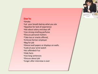 Don’ts
•Smoke
•Let your breath betray what you ate
•Appolize for lack of experience
•Ask about salary and days off
•Use strong smelling perfume
•Discuss personal matters
•Take tea or snacks offered,
•Criticize former employer
•Beg for job
•Glance wall papers or displays on walls.
•Look at your wrist watch
•Act offended if so
•Hide facts
•Use long sentences
•Discuss about job
•Linger after interview is over
Don’ts
•Smoke
•Let your breath betray what you ate
•Appolize for lack of experience
•Ask about salary and days off
•Use strong smelling perfume
•Discuss personal matters
•Take tea or snacks offered,
•Criticize former employer
•Beg for job
•Glance wall papers or displays on walls.
•Look at your wrist watch
•Act offended if so
•Hide facts
•Use long sentences
•Discuss about job
•Linger after interview is over
 