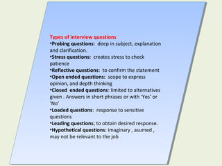 Types of interview questions
•Probing questions: deep in subject, explanation
and clarification.
•Stress questions: creates stress to check
patience
•Reflective questions: to confirm the statement
•Open ended questions: scope to express
opinion, and depth thinking
•Closed ended questions: limited to alternatives
given . Answers in short phrases or with ‘Yes’ or
‘No’
•Loaded questions: response to sensitive
questions
•Leading questions; to obtain desired response.
•Hypothetical questions: imaginary , asumed ,
may not be relevant to the job
Types of interview questions
•Probing questions: deep in subject, explanation
and clarification.
•Stress questions: creates stress to check
patience
•Reflective questions: to confirm the statement
•Open ended questions: scope to express
opinion, and depth thinking
•Closed ended questions: limited to alternatives
given . Answers in short phrases or with ‘Yes’ or
‘No’
•Loaded questions: response to sensitive
questions
•Leading questions; to obtain desired response.
•Hypothetical questions: imaginary , asumed ,
may not be relevant to the job
 