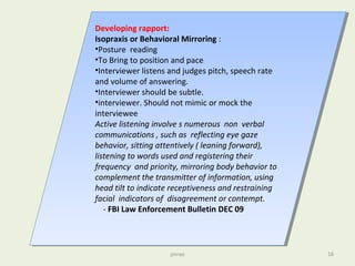 pnrao 16
Developing rapport:
Isopraxis or Behavioral Mirroring :
•Posture reading
•To Bring to position and pace
•Interviewer listens and judges pitch, speech rate
and volume of answering.
•Interviewer should be subtle.
•interviewer. Should not mimic or mock the
interviewee
Active listening involve s numerous non verbal
communications , such as reflecting eye gaze
behavior, sitting attentively ( leaning forward),
listening to words used and registering their
frequency and priority, mirroring body behavior to
complement the transmitter of information, using
head tilt to indicate receptiveness and restraining
facial indicators of disagreement or contempt.
- FBI Law Enforcement Bulletin DEC 09
Developing rapport:
Isopraxis or Behavioral Mirroring :
•Posture reading
•To Bring to position and pace
•Interviewer listens and judges pitch, speech rate
and volume of answering.
•Interviewer should be subtle.
•interviewer. Should not mimic or mock the
interviewee
Active listening involve s numerous non verbal
communications , such as reflecting eye gaze
behavior, sitting attentively ( leaning forward),
listening to words used and registering their
frequency and priority, mirroring body behavior to
complement the transmitter of information, using
head tilt to indicate receptiveness and restraining
facial indicators of disagreement or contempt.
- FBI Law Enforcement Bulletin DEC 09
 